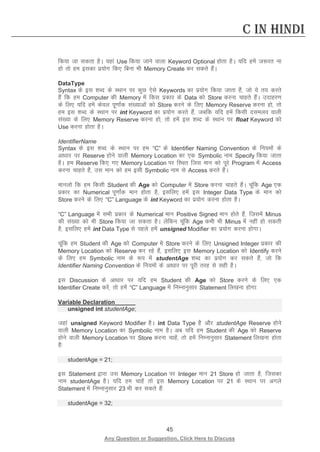 45 
Any Question or Suggestion, Click Here to Discuss 
C in Hindi 
fd;k tk ldrk gSA ;gka Use fd;k tkus okyk Keyword Optional gksrk gSA ;fn gesa t:jr uk gks rks ge bldk iz;ksx fd, fcuk Hkh Memory Create dj ldrs gSaA 
DataType 
Syntax ds bl “kCn ds LFkku ij dqN ,sls Keywords dk iz;ksx fd;k tkrk gSa] tks ;s r; djrs gSa fd ge Computer dh Memory esa fdl izdkj ds Data dks Store djuk pkgrs gSaA mnkgj.k ds fy, ;fn gesa dsoy iw.kkZad la[;kvksa dks Store djus ds fy, Memory Reserve djuk gks] rks ge bl “kCn ds LFkku ij int Keyword dk iz;ksx djrs gSa] tcfd ;fn gesa fdlh nleyo okyh la[;k ds fy, Memory Reserve djuk gks] rks gesa bl “kCn ds LFkku ij float Keyword dks Use djuk gksrk gSA 
IdentifierName 
Syntax ds bl “kCn ds LFkku ij ge “C” ds Identifier Naming Convention ds fu;eksa ds vk/kkj ij Reserve gksus okyh Memory Location dk ,d Symbolic uke Specify fd;k tkrk gSA ge Reserve fd, x, Memory Location ij fLFkr ftl eku dks iwjs Program esa Access djuk pkgrs gSa] ml eku dks ge blh Symbolic uke ls Access djrs gSaA 
ekuyks fd ge fdlh Student dh Age dks Computer esa Store djuk pkgrs gSaA pwafd Age ,d izdkj dk Numerical iw.kkZad eku gksrk gS] blfy, gesa bl Integer Data Type ds eku dks Store djus ds fy, “C” Language ds int Keyword dk iz;ksx djuk gksrk gSA 
“C” Language esa lHkh izdkj ds Numerical eku Positive Signed eku gksrs gSa] ftlesa Minus dh la[;k dks Hkh Store fd;k tk ldrk gSA ysfdu pwafd Age dHkh Hkh Minus esa ugha gks ldrh gS] blfy, gesa int Data Type ls igys gesa unsigned Modifier dk iz;ksx djuk gksxkA 
pwafd ge Student dh Age dks Computer esa Store djus ds fy, Unsigned Integer izdkj dh Memory Location dks Reserve dj jgs gSa] blfy, bl Memory Location dks Identify djus ds fy, ge Symbolic uke ds :i esa studentAge “kCn dk iz;ksx dj ldrs gSa] tks fd Identifier Naming Convention ds fu;eksa ds vk/kkj ij iwjh rjg ls lgh gSA 
bl Discussion ds vk/kkj ij ;fn ge Student dh Age dks Store djus ds fy, ,d Identifier Create djsa] rks gesa “C” Language esa fuEukuqlkj Statement fy[kuk gksxk% 
Variable Declaration 
unsigned int studentAge; 
tgka unsigned Keyword Modifier gSA int Data Type gS vkSj studentAge Reserve gksus okyh Memory Location dk Symbolic uke gSA vc ;fn ge Student dh Age dks Reserve gksus okyh Memory Location ij Store djuk pkgsa] rks gesa fuEukuqlkj Statement fy[kuk gksrk gS% 
studentAge = 21; 
bl Statement }kjk ml Memory Location ij Integer eku 21 Store gks tkrk gS] ftldk uke studentAge gSA ;fn ge pkgsa rks bl Memory Location ij 21 ds LFkku ij vxys Statement esa fuEukuqlkj 23 Hkh dj ldrs gSa% 
studentAge = 32;  