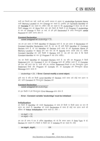 46 
Any Question or Suggestion, Click Here to Discuss 
C in Hindi 
;kuh ge ftruh ckj pkgsa] mruh ckj viuh t:jr ds vk/kkj ij studentAge Symbolic Name okyh Memory Location dk eku Change dj ldrs gSaA blfy, bl Symbolic Identifier dks ge Variable Hkh dg ldrs gSaA ysfdu ;fn ge pkgrs gSa] fd studentAge esa dsoy ,d gh ckj fdlh Integer eku dks Store fd;k tk, vkSj fdlh Hkh fLFkfr esa iwjs Program esa studentAge ds eku dks Change uk fd;k tk lds] rks gesa blh Declaration ds le; fuEukuqlkj const Keyword dk iz;ksx djuk gksrk gS% 
Constant Declaration 
const unsigned int studentAge = 21; 
tc ge bl izdkj ls fdlh Identifier dks Declare djrs gSa] rc bl izdkj ds Declaration dks Constant Identifier Declaration dgrs gSaA ge tc Hkh dHkh fdlh Identifier dks Constant Declare djrs gSa] rks ml Identifier dks Declare djrs le; gh gesa Symbolic Name dh Memory Location ij Store gksus okys eku dks Hkh Specify djuk t:jh gksrk gSA D;ksafd Constant Identifier ge mlh fLFkfr esa Declare djrs gSa] tc gesa irk gksrk gS fd fdlh Constant Identifier dk eku iwjs Program esa D;k gksuk pkfg,A 
tc ge fdlh Identifier dks Constant Declare djrs gSa] rc ;fn ge Program esa fdlh Statement }kjk ml Constant ds eku dks Change djus dh dksf”k”k djrs gSa] rks Compiler gesa ,slk ugha djus nsrk gSA ;kuh ;fn ge mijksDr Statement fy[kus ds ckn fuEukuqlkj nwljk Statement fy[ksa vkSj Program dks Compile djsa] rks Compiler gesa fuEukuqlkj Error Message iznku djrk gS% 
studentAge = 23; // Error: Cannot modify a const object. 
blh rjg ls ;fn ge fdlh const Identifier dks Declare djrs le; mls dksbZ eku iznku uk djsa] ;kuh Constant dks fuEukuqlkj Declare djsa% 
Constant Declaration 
const unsigned int studentAge; 
rks bl fLFkfr esa gesa fuEukuqlkj Error Message izkIr gksrk gS% 
Error: Constant variable 'studentAge' must be initialized 
Initialization 
ge fdlh Hkh Identifier dks mlds Declaration ds le; gh fdlh uk fdlh izdkj dk eku Hkh iznku dj ldrs gSaA Identifier dks mlds Declaration ds le; gh dksbZ eku iznku djus dh izfØ;k dks Value Initialization djuk dgrs gSaA tSls % 
int digit1 = 12; 
int digit2 = 33; 
ge ,d gh le; esa ,d ls vf/kd Identifiers dks tks fd leku izdkj ds Data Type ds gksa] Declare dj ldrs gSa o fdlh uk fdlh eku ls Initialize Hkh dj ldrs gSaA tSls% 
int digit1, digit2 ; OR  