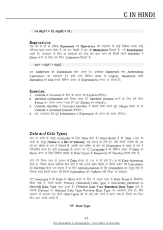 47 
Any Question or Suggestion, Click Here to Discuss 
C in Hindi 
int digit1 = 12, digit2 = 33 ; 
Expressions 
tc nks ;k nks ls vf/kd Operands ij Operators dh lgk;rk ls dksbZ izfØ;k djds dksbZ ifj.kke izkIr djuk gksrk gS] rks ml fLFkfr esa ge tks Statement fy[krs gSa] mls Expression dgrs gSaA mnkgj.k ds fy, nks la[;kvksa dks tksM dj izkIr eku dks fdlh rhljs Identifier esa Store djus ds fy, ge fuEu Statement fy[krs gSa% 
sum = digit1 + digit2 
bl Statement dks Expression dgk tkrk gSA mijksDr Statement ,d Arithmetical Expression dk mnkgj.k gSA blh rjg fofHkUu izdkj ds Logical, Relational vkfn Operators dks Use djds fofHkUu izdkj ds Expressions cuk, tk ldrs gSaA 
Exercise: 
1 Variable o Constant ds chp ds vUrj dks Explain dhft,A 
2 Identifier Declaration D;ksa fd;k tkrk gS Identifier Declare djus ds fy, gesa fdl Syntax dk iz;ksx djuk iMrk gS bl Syntax dks lekbZ,A 
3 Variable Identifier o Constant Identifier esa vUrj Li’V djrs gq, Integer izdkj ds nks Variable o Constant Declare dhft,A 
4 ,d mnkgj.k nsrs gq, Initialization o Expression ds vUrj dks Li’V dhft,A 
Data and Data Types 
eku ;k ekuksa ds lewg Computer ds fy, Data gksrk gSA Real World esa Hkh Data ( eku ;k ekuksa dk lewg [Value or a Set of Values]) dbZ izdkj ds gksrs gSaA tSls fdlh O;fDr dh mez dks ge la[;k ds :i esa fn[kkrs gSa] tcfd ml O;fDr ds uke dks Characters ds lewg ds :i esa ifjHkkf’kr djrs gSaA blh Concept ds vk/kkj ij “C” Language esa Hkh fofHkUu izdkj ds Data dks Store djus ds fy, fofHkUu izdkj ds Data Types ds Keywords dks Develop fd;k x;k gSA 
;fn xkSj fd;k tk, rks okLro esa Data dsoy nks rjg ds gh gksrs gSaA ;k rks Data Numerical gksrk gS] ftlesa dsoy vkafdd eku gksrs gSa vkSj buds lkFk fdlh uk fdlh izdkj dh Calculation dks Perform fd;k tk ldrk gS ;k fQj Alphanumerical tks fd Characters dk lewg gksrs gSa] ftuds lkFk fdlh izdkj dh fdlh Calculation dks Perform ugha fd;k tk ldrkA 
“C” Language esa Hkh Data dks Store djus ds fy, nks vyx rjg ds Data Types esa foHkkftr fd;k x;k gS] ftUgsa Øe”k% Primary (Standard) Data Type o Secondary (Abstract or Derived) Data Type dgk tkrk gSA Primitive Data Type Standard Data Type gksrs gSa] tcfd Derived ;k Abstract Data Type Primitive Data Type ij vk/kkfjr gksrs gSaA fQj t:jr ds vuqlkj bu nksuksa Data Types dks Hkh dbZ vkSj Hkkxksa esa ckaVk x;k gS] ftUgsa ge fuEu fp= }kjk le ldrs gSa% 
^^lh** Data Type  