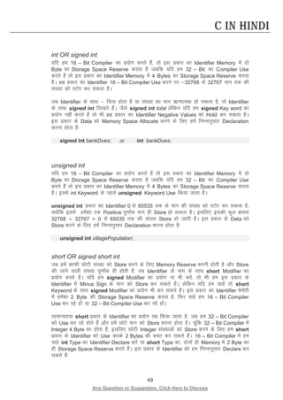 49 
Any Question or Suggestion, Click Here to Discuss 
C in Hindi 
int OR signed int 
;fn ge 16 – Bit Compiler dk iz;ksx djrs gSa] rks bl izdkj dk Identifier Memory esa nks Byte dk Storage Space Reserve djrk gS tcfd ;fn ge 32 – Bit dk Compiler Use djrs gSa rks bl izdkj dk Identifier Memory esa 4 Bytes dk Storage Space Reserve djrk gSA int izdkj dk Identifier 16 – Bit Compiler Use djus ij 32768 ls 32767 eku rd dh la[;k dks LVksj dj ldrk gSA 
tc Identifier ds lkFk  fpUg gksrk gS ;k la[;k dk eku _.kkRed gks ldrk gS] rks Identifier ds lkFk signed int fy[krs gSaA tSls signed int total ysfdu ;fn ge signed Key word dk iz;ksx ugha djrs gSa rks Hkh int izdkj dk Identifier Negative Values dks Hold dj ldrk gSA bl izdkj ds Data dks Memory Space Allocate djus ds fy, gesa fuEukuqlkj Declaration djuk gksrk gS% 
signed int bankDues; or int bankDues; 
unsigned int 
;fn ge 16 – Bit Compiler dk iz;ksx djrs gSa rks bl izdkj dk Identifier Memory esa nks Byte dk Storage Space Reserve djrk gS tcfd ;fn ge 32 – Bit dk Compiler Use djrs gSa rks bl izdkj dk Identifier Memory esa 4 Bytes dk Storage Space Reserve djrk gSA blesa int Keyword ds igys unsigned Keyword Use fd;k tkrk gSA 
unsigned int izdkj dk Identifier 0 ls 65535 rd ds eku dh la[;k dks LVksj dj ldrk gS] D;ksafd blesa gesa”kk ,d Positive iw.kkZad eku gh Store gks ldrk gSA blfy, bldh dqy {kerk 32768 $ 32767 = 0 ls 65535 rd dh la[;k Store gks tkrh gSA bl izdkj ds Data dks Store djus ds fy, gesa fuEukuqlkj Declaration djuk gksrk gS% 
unsigned int villagePopulation; 
short OR signed short int 
tc gesa dkQh NksVh la[;k dks Store djus ds fy, Memory Reserve djuh gksrh gS vkSj Store dh tkus okyh la[;k iw.kkZad gh gksrh gS] rc Identifier ds uke ds lkFk short Modifier dk iz;ksx djrs gSA ;fn ge signed Modifier dk iz;ksx uk Hkh djsa] rks Hkh ge bl izdkj ds Identifier esa Minus Sign ds eku dks Store dj ldrs gSaA ysfdu ;fn ge pkgsa rks short Keyword ds lkFk signed Modifier dk iz;ksx Hkh dj ldrs gSaA bl izdkj dk Identifier eseksjh esa gesa”kk 2 Byte dh Storage Space Reserve djrk gS] fQj pkgs ge 16 – Bit Compiler Use dj jgs gksa ;k 32 – Bit Compiler Use dj jgs gksaA 
lkekU;r;k short izdkj ds Identifier dk iz;ksx rc fd;k tkrk gS] tc ge 32 – Bit Compiler dks Use dj jgs gksrs gSa vkSj gesa NksVs eku dks Store djuk gksrk gSA pwafd 32 – Bit Compiler esa Integer 4 Byte dk gksrk gS] blfy, NksVh Integer la[;kvksa dks Store djus ds fy, ge short izdkj ds Identifier dks Use djds 2 Bytes dh cpr dj ldrs gSaA 16 – Bit Compiler esa ge pkgs int Type dk Identifier Declare djsa ;k short Type dk] nksuksa gh Memory esa 2 Byte dk gh Storage Space Reserve djrs gSaA bl izdkj ds Identifier dks ge fuEukuqlkj Declare dj ldrs gSa% 
 