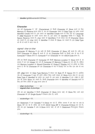 52 
Any Question or Suggestion, Click Here to Discuss 
C in Hindi 
double lightMovementIn100Year; 
Character 
tc gesa Computer esa ^^lh** Characterset ds fdlh Character dks Store djus ds fy, Memory dks Reserve djuk gksrk gS] rc ge Character izdkj ds Data Type dk iz;ksx djds Identifier Create djrs gSaA bl izdkj dk Identifier Create djus ds fy, gesa “C” Language ds char Keyword dk iz;ksx djuk gksrk gSA bl izdkj dk Identifier eseksjh esa 1 Byte dh Space Reserve djrk gSSA char izdkj ds Identifiers esa ge dsoy ,d gh Character Store dj ldrs gSaA ge char izdkj ds Identifier esa la[;k Hkh Store dj ldrs gSaA bl Data Type dks Hkh nks Hkkxksa esa ckaVk x;k gS% 
signed char or char 
Computer dh Memory esa ge dHkh Hkh fdlh Character dks Store ugha djrs gSaA ;fn ge fdlh Character dks Store Hkh djrs gSa] rks og Character fdlh uk fdlh vad ds :i esa gh Computer esa Store gksrk gSA Computer esa gj Character dk ,d ASCII Code gksrk gSA 
;fn ge fdlh Character dks Computer dh fdlh Memory Location ij Store djrs gSa] rks okLro esa ge ,d Integer eku dks gh Computer dh Memory esa Store dj jgs gksrs gSaA ysfdu ml Memory Location ij Stored Character dks Output esa Display djus ds rjhds ij fuHkZj djrk gS] fd og Character gesa ,d Character ds :i esa fn[kkbZ nsxk ;k fQj ,d vad ds :i esaA 
pwafd char izdkj dk Data Type Memory esa dsoy ,d Byte dh gh Space ysrk gS] blfy, tc gesa Computer esa cgqr gh NksVh ysfdu fpUg okyh la[;k dks Store djuk gksrk gS] rc bl Data Type ds Identifier dk iz;ksx dj ldrs gSaA bl izdkj ds Identifier esa ge -128 ls 127 rd dh la[;k Store dj ldrs gSaA fdlh Character izdkj ds Identifier dks Declare djus ds fy, gesa fuEu rjhds dks Use djuk gksrk gS% 
char studentAge; or 
signed char studentAge; 
;fn ge bl Identifier esa fdlh Character dks Store djuk pkgsa] rks Store fd, tkus okys Character dks gesa Single Quote esa fy[kuk gksrk gSA ;kuh% 
studentAge = ‘9’; 
bl Statement esa ge Variable esa 9 Store dj jgs gSa] ysfdu okLro esa ge ;gka ij vad 9 Store ugha dj jgs gSa] cfYd vad 9 dh ASCII Value 57 ;k Character 9 Store dj jgs gSaA ;fn ge bl Variable esa vad 9 Store djuk pkgsa] rks gesa ;s Statement fuEukuqlkj fy[kuk gksxk% 
studentAge = 9; 
 