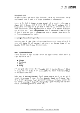 53 
Any Question or Suggestion, Click Here to Discuss 
C in Hindi 
unsigned char 
tc gesa Computer esa ,sls eku dks Store djuk gksrk gS] tks fd cgqr NksVk rks gksrk gS lkFk gh dHkh Hkh Minus esa ugha gks ldrk gS] rc ge bl ds Identifier dks Declare djrs gSaA 
mnkgj.k ds fy, fdlh Hkh Student dh Age Minus esa ugha gks ldrh gS] blfy, Age dks signed izdkj dk Declare djus dh t:jr ugha gS] cfYd Age dks unsigned izdkj dk Declare fd;k tkuk pkfg, lkFk gh pwafd fdlh Hkh O;fDr dh Age lkekU;r;k 255 lky ls vf/kd ugha gks ldrh gS] blfy, Age Integer gksus ds ckotwn Age dks int izdkj dk Declare djus dh t:jr ugha gSA D;ksafd unsigned char izdkj dk Identifier 0 ls 255 rd ds eku dh la[;k dks Store dj ldrk gSA unsigned char izdkj dk Identifier Create djus ds fy, ge fuEukuqlkj Statement fy[k ldrs gSa% 
unsigned char studentAge = 20; 
vyxvyx izdkj ds Data Type esa tks eseksjh Space crk;k x;k gS] mldk vFkZ ;gh gS fd T;knk eseksjh Space ysus okys Identifier esa cMh la[;k o de Storage Space ysus okys Identifier esa NksVh la[;k dks Store fd;k tk ldrk gSA 
Data Types Modifiers 
;s ekud MkVk Vkbi dh lkbZt cny nsrs gSa ;kuh ;s MkVk Vkbi ds vkdkj esa ifjorZu dj nsrs gSaA ;s dqy pkj izdkj ds gksrs gSa% 
♦ Signed 
♦ Unsigned 
♦ Short 
♦ Long 
geus Åij buds iz;ksx ls ns[kk gS fd dSls double izdkj dk Identifier Memory esa 8 Byte dk Space ysrk gS vkSj double ds lkFk short Modifier Use djus ls og Identifier 10 Byte dh txg Reserve dj ysrk gSA 
fofHkUu izdkj ds Identifier Memory esa fdruh Space Reserve djrs gSa] bl ckr dh iwjh tkudkjh “C” Language dh Library esa mifLFkr limits.h o float.h uke dh Header Files esa nh xbZ gSA ysfdu bu Header Files ls bu tkudkfj;ksa dks Screen ij Display djokus ds fy, igys gesa “C” Language ds Output Function printf() o blesa iz;ksx fd, tkus okys fofHkUu izdkj ds Control Strings dks Bhd ls leuk gksxkA 
 