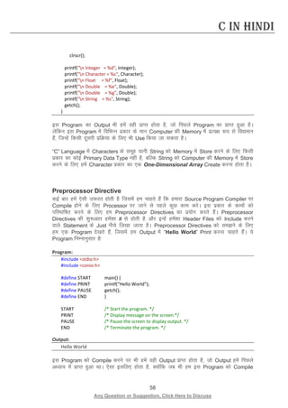 58 
Any Question or Suggestion, Click Here to Discuss 
C in Hindi 
clrscr(); 
printf(n Integer = %d, Integer); 
printf(n Character = %c, Character); 
printf(n Float = %f, Float); 
printf(n Double = %e, Double); 
printf(n Double = %g, Double); 
printf(n String = %s, String); 
getch(); 
} 
bl Program dk Output Hkh gesa ogh izkIr gksrk gS] tks fiNys Program dk izkIr gqvk gSA ysfdu bl Program esa fofHkUu izdkj ds eku Computer dh Memory esa izR;{k :i ls fo|eku gSa] ftUgsa fdlh nwljh izfØ;k ds fy, Hkh Use fd;k tk ldrk gSA 
“C” Language esa Characters ds lewg ;kuh String dks Memory esa Store djus ds fy, fdlh izdkj dk dksbZ Primary Data Type ugha gS] cfYd String dks Computer dh Memory esa Store djus ds fy, gesa Character izdkj dk ,d One-Dimensional Array Create djuk gksrk gSA 
Preprocessor Directive 
dbZ ckj gesa ,slh t:jr gksrh gS ftlesa ge pkgrs gSa fd gekjk Source Program Compiler ij Compile gksus ds fy, Processor ij tkus ls igys dqN dke djsA bl izdkj ds dkeksa dks ifjHkkf’kr djus ds fy, ge Preprocessor Directives dk iz;ksx djrs gSaA Preprocessor Directives dh “kq:vkr gesa”kk # ls gksrh gS vkSj bUgsa gesa”kk Header Files dks Include djus okys Statement ds Just uhps fy[kk tkrk gSA Preprocessor Directives dks leus ds fy, ge ,d Program ns[krs gSa] ftlesa ge Output esa “Hello World” Print djuk pkgrs gSaA ;s Program fuEukuqlkj gS% 
Program: 
#include stdio.h 
#include conio.h 
#define START main() { 
#define PRINT printf(“Hello World”); 
#define PAUSE getch(); 
#define END } 
START /* Start the program. */ 
PRINT /* Display message on the screen.*/ 
PAUSE /* Pause the screen to display output. */ 
END /* Terminate the program. */ 
Output: 
Hello World 
bl Program dks Compile djus ij Hkh gesa ogh Output izkIr gksrk gS] tks Output gesa fiNys v/;k; esa izkIr gqvk FkkA ,slk blfy, gksrk gS] D;ksafd tc Hkh ge bl Program dks Compile  
