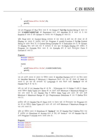 60 
Any Question or Suggestion, Click Here to Discuss 
C in Hindi 
{ 
printf(Value of PI is = %.15e, PI); 
getch(); 
} 
tc bl Program dks Run fd;k tkrk gS] rc Output esa %2.15e Control String ds LFkku ij eku 3.142857142857142 dks Represent djus okys Identifier PI ds LFkku ij ;s eku Expand gks tkrk gS vkSj Screen ij ?kkrkad :i esa Display gks tkrk gSA 
pwafd Float izdkj dk Control String nleyo ds ckn dsoy 6 vadksa rd dh la[;k dks gh Display dj ldrk gS] blfy, geus bl Program ds printf() Function esa %.15e Control String dk iz;ksx fd;k gSA ;s Control String Compiler dks ;s Instruction nsrk gS] fd Screen ij Display fd, tkus okys eku esa nleyo ds ckn dqy 15 Digits Display gksus pkfg,aA ;s Program tc Compile fd;k tkrk gS] rc Compile gksus ls igys fuEukuqlkj Form esa Convert gks tkrk gS% 
Program: 
#include stdio.h 
#include conio.h 
main() 
{ 
printf(Value of PI is = %.15e, 3.142857142857142); 
getch(); 
} 
tc ge viuh t:jr ds vk/kkj ij fofHkUu izdkj ds Identifier Declare djrs gSa] rc fdl izdkj dk Identifier Memory esa Minimum o Maximum fdrus eku rd dh la[;k dks Hold dj ldrk gS] bl ckr dh tkudkjh “C” Language ds lkFk feyus okyh “limits.h” uke dh Header File esa nh xbZ gSA 
;fn ge pkgsa rks bl Header File dks tks fd …TCInclude uke ds Folder esa gksrh gS] Open djds fofHkUu Data Types }kjk Store dh tk ldus okyh Minimum o Maximum Range dk irk yxk ldrs gSaA bl Header File esa fofHkUu Data Type }kjk iznku dh tkus okyh Minimum o Maximum Range dks dqN Preprocessor Directives ds :i esa Define fd;k x;k gSA 
blfy, ;fn ge Header File dks Open djds uk ns[kuk pkgsa] rks fuEukuqlkj ,d Program cuk dj Hkh ge fofHkUu Data Types }kjk iznku dh tkus okyh Minimum o Maximum Range dk irk yxk ldrs gSaA 
pwafd bu fofHkUu izdkj ds Directives dks “limits.h” uke dh Header File esa Define fd;k x;k gS] blfy, bu Directives dks Access djus ds fy, gesa “limits.h” uke dh Header File dks vius Program esa Include djuk t:jh gksrk gSA 
Program: 
#include stdio.h 
#include conio.h 
#include limits.h  
