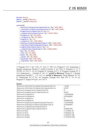 61 
Any Question or Suggestion, Click Here to Discuss 
C in Hindi 
#include float.h 
#define _ printf(n Minimum 
#define __ printf(n Maximum 
void main(){ 
_ short|short int|signed short|signed short int : %d , SHRT_MIN ); 
__ short|short int|signed short|signed short int : %d , SHRT_MAX ); 
_ unsigned short|unsigned short int : %u, 0 ); 
__ unsigned short|unsigned short int : %u , USHRT_MAX ); 
_ int|signed int : %d , INT_MIN ); 
__ int|signed int : %d , INT_MAX ); 
_ unsigned int : %u , 0 ); 
__ unsigned int : %u , UINT_MAX ); 
_ long|long int|signed long|signed long int : %ld , LONG_MIN ); 
__ long|long int|signed long|signed long int : %ld , LONG_MAX ); 
_ unsigned long|unsigned long int : %lu , 0 ); 
__ unsigned long|unsigned long int : %lu, ULONG_MAX ); 
_ float : %e, FLT_MIN); 
__ float : %e, FLT_MAX); 
_ double : %e, DBL_MIN); 
__ double : %e, DBL_MAX); 
_ long double : %Le, LDBL_MIN); 
__ long double : %Le, LDBL_MAX); 
} 
;s Program ns[kus esa cgqr vthc yx ldrk gS] ysfdu bl Program esa geus Underscore o Double Underscore Symbol ls printf() Function ds dqN Part dks Directive ds :i esa ifjHkkf’kr dj fy;k gSA tc bl Program dks Compile djrs gSa] rc Program Compile gksus ls igys Underscore ( _ ) Symbol ds LFkku ij “printf(“n Minimum” String dks o Double Underscore Symbol ( __ ) ds LFkku ij “printf(“n Maximum” String Replace dj nsrk gSA Preprocess gksus ds ckn tc Program Compile gksdj Run gksrk gS] rc gesa bl Program dk Output fuEukuqlkj izkIr gksrk gS% 
Output: 
Minimum√ short|short int|signed short|signed short int : -32768 
Maximum√ short|short int|signed short|signed short int : 32767 
Minimum√ unsigned short|unsigned short int : 0 
Maximum√ unsigned short|unsigned short int : 65535 
Minimum√ int|signed int : -2147483648 
Maximum√ int|signed int : 2147483647 
Minimum√ unsigned int : 0 
Maximum√ unsigned int : 4294967295 
Minimum√ long|long int|signed long|signed long int : -2147483648 
Maximum√ long|long int|signed long|signed long int : 2147483647 
Minimum√ unsigned long|unsigned long int : 0 
Maximum√ unsigned long|unsigned long int : 4294967295 
Minimum√ float : 1.175494e-38 
Maximum√ float : 3.402823e+38 
Minimum√ double : 2.225074e-308 
Maximum√ double : 1.797693e+308  