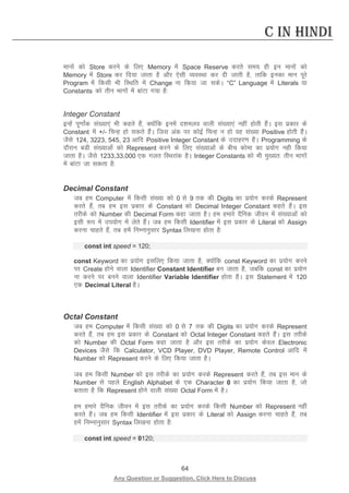 64 
Any Question or Suggestion, Click Here to Discuss 
C in Hindi 
ekuksa dks Store djus ds fy, Memory esa Space Reserve djrs le; gh bu ekuksa dks Memory esa Store dj fn;k tkrk gS vkSj ,slh O;oLFkk dj nh tkrh gS] rkfd budk eku iwjs Program esa fdlh Hkh fLFkfr esa Change uk fd;k tk ldsA “C” Language esa Literals ;k Constants dks rhu Hkkxksa esa ckaVk x;k gS% 
Integer Constant 
bUgsa iw.kkZad la[;k,a Hkh dgrs gSa] D;ksafd buesa n”keyo okyh la[;k,a ugha gksrh gSaA bl izdkj ds Constant esa +/- fpUg gks ldrs gSaA ftl vad ij dksbZ fpUg u gks og la[;k Positive gksrh gSaA tSls 124, 3223, 545, 23 vkfn Positive Integer Constant ds mnkgj.k gSaA Programming ds nkSjku cMh la[;kvksa dks Represent djus ds fy, la[;kvksa ds chp dksek dk iz;ksx ugh fd;k tkrk gSA tSls 1233,33,000 ,d xyr fLFkjkad gSA Integer Constants dks Hkh eq[;r% rhu Hkkxksa esa ckaVk tk ldrk gS% 
Decimal Constant 
tc ge Computer esa fdlh la[;k dks 0 ls 9 rd dh Digits dk iz;ksx djds Represent djrs gSa] rc ge bl izdkj ds Constant dks Decimal Integer Constant dgrs gSaA bl rjhds dks Number dh Decimal Form dgk tkrk gSA ge gekjs nSfud thou esa la[;kvksa dks blh :i esa mi;ksx esa ysrs gSaA tc ge fdlh Identifier esa bl izdkj ds Literal dks Assign djuk pkgrs gSa] rc gesa fuEukuqlkj Syntax fy[kuk gksrk gS% 
const int speed = 120; 
const Keyword dk iz;ksx blfy, fd;k tkrk gS] D;ksafd const Keyword dk iz;ksx djus ij Create gksus okyk Identifier Constant Identifier cu tkrk gS] tcfd const dk iz;ksx uk djus ij cuus okyk Identifier Variable Identifier gksrk gSA bl Statement esa 120 ,d Decimal Literal gSA 
Octal Constant 
tc ge Computer esa fdlh la[;k dks 0 ls 7 rd dh Digits dk iz;ksx djds Represent djrs gSa] rc ge bl izdkj ds Constant dks Octal Integer Constant dgrs gSaA bl rjhds dks Number dh Octal Form dgk tkrk gS vkSj bl rjhds dk iz;ksx dsoy Electronic Devices tSls fd Calculator, VCD Player, DVD Player, Remote Control vkfn esa Number dks Represent djus ds fy, fd;k tkrk gSA 
tc ge fdlh Number dks bl rjhds dk iz;ksx djds Represent djrs gSa] rc bl eku ds Number ls igys English Alphabet ds ,d Character 0 dk iz;ksx fd;k tkrk gS] tks crkrk gS fd Represent gksus okyh la[;k Octal Form esa gSA 
ge gekjs nSfud thou esa bl rjhds dk iz;ksx djds fdlh Number dks Represent ugha djrs gSaA tc ge fdlh Identifier esa bl izdkj ds Literal dks Assign djuk pkgrs gSa] rc gesa fuEukuqlkj Syntax fy[kuk gksrk gS% 
const int speed = 0120; 
 