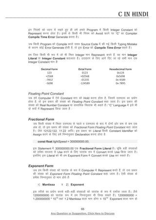 66 
Any Question or Suggestion, Click Here to Discuss 
C in Hindi 
bu fu;eksa dks /;ku esa j[krs gq, gh gesa gekjs Program esa fdlh Integer Constant dks Represent djuk gksrk gSA buesa ls fdlh Hkh fu;e dks Avoid djus ij “C” dk Compiler Compile Time Error Generate djrk gSA 
tc fdlh Program dks Compile djrs le; Source Code esa dh xbZ fdlh Typing Mistake ds dkj.k dksbZ Error Generate gksrh gS] rks bl Error dks Compile Time Error dgrs gSaA 
ge ftl fdlh Hkh :i esa tks Hkh fLFkj Integer eku Represent djrs gSa] og eku Integer Literal ;k Integer Constant dgykrk gSA mnkgj.k ds fy, vkxs fn, tk jgs lHkh eku ,d Integer Constant eku gSa% 
Decimal Form 
Octal Form 
Hexadecimal Form 
123 
0123 
0x124 
+2568 
+02568 
0x5698 
-7812 
-01235 
0x-4589 
-5698 
-124589 
0x-7895 
Floating Point Constant 
tc gesa Computer esa ,sls Constant eku dks Hold djuk gksrk gS] ftlesa nleyo dk iz;ksx gksrk gS] rks bl izdkj dh la[;k dks Floating Point Constant dgk tkrk gSA bl izdkj dh la[;k dks Real Number Constant ;k okLrfod fLFkjkad Hkh dgrs gSaA “C” Language esa bls Hkh nks :iksa esa Represent fd;k tkrk gS % 
Fractional Form 
tc fdlh la[;k esa fLFkr nleyo ls igys o nleyo ds ckn esa nksuksa vksj de ls de ,d vad gks] rks bl izdkj dh la[;k dks Fractional Form Floating Point Constant dgk tkrk gSA tSls 12122-122] 11-22 vkfnA bl izdkj dk Literal fdlh Constant Identifier dks Assign djus ds fy, gesa fuEukuqlkj Declaration djuk gksrk gS% 
const float lightSpeed = 300000000.00; 
bl Statement esa 300000000.00 ,d Fractional Form Literal gSA pwafd cMh la[;kvksa dks gesa”kk ljyrk ls Use djus ds fy, ?kkrkad :i esa Convert djds Use fd;k tkrk gSA blfy, bl Literal dks Hkh ge Exponent Form esa Convert djds Use dj ldrs gSaA 
Exponent Form 
tc ge fdlh la[;k dks ?kkrkad ds :i esa Computer esa Represent djrs gSa] rks ml izdkj dh la[;k dks Exponent Form Floating Point Constant dgk tkrk gSA ,slh la[;k ds gesa”kk fuEukuqlkj nks Hkkx gksrs gSa% 
1½ Mantissa o 2½ Exponent 
bl rjhds dk iz;ksx djds cMhcMh la[;kvksa dks ?kkrkad ds :i esa n”kkZ;k tkrk gSA tSls 1200000000 dks ?kkrkad :i esa ge fuEukuqlkj Hkh fy[k ldrs gSaA 1200000000 = 1.200000000 * 1010 tgka 1.2 Mantissa okyk Hkkx gksxk o 1010 Exponent okyk Hkkx gks  