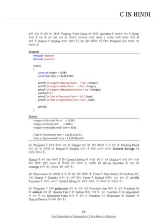 68 
Any Question or Suggestion, Click Here to Discuss 
C in Hindi 
blh rjg ls ;fn ge fdlh Floating Point Value dks fdlh Identifier esa lkekU; :i esa Store djrs gSa] rc Hkh ge ml eku dks lkekU; nleyo okyh la[;k o ?kkrkad okyh la[;k nksuksa gh :iksa esa Output esa Display djok ldrs gSaA bl iwjh izfØ;k dks fuEu Program }kjk lek tk ldrk gS% 
Program 
#include stdio.h 
#include conio.h 
main() 
{ 
const int Integer = 12345; 
const float Float = 12345.6789; 
printf(n Integer in Decimal Form = %d , Integer); 
printf(n Integer in Octal Form = %o , Integer); 
printf(n Integer in Hexadecimal Form = %x , Integer); 
putchar('n'); 
printf(n Float in Fractional Form = %f , Float); 
printf(n Float in Exponential Form = %e , Float); 
getch(); 
} 
Output 
Integer in Decimal Form = 12345 
Integer in Octal Form = 30071 
Integer in Hexadecimal Form = 3039 
Float in Fractional Form = 12345.678711 
Float in Exponential Form = 1.234568e+04 
bl Program esa geus dsoy ,d gh Integer eku dks rhu rjhdksa ls o ,d gh Floating Point eku dks nks rjhdksa ls Output esa Display djus ds fy, vyxvyx Control Strings dk iz;ksx fd;k gSA 
Output esa ge ns[k ldrs gSa fd Control String dks cny nsus ls gesa Output esa izkIr gksus okyk eku fdlh nwljs Form esa fn[kkbZ nsus yxrk gS] tcfd gesa Actual Identifier ds eku dks Change djus dh t:jr ugha gksrh gSA 
bl Discussion dk lkjka”k ;s gS fd ge pkgs fdlh Hkh Form esa Calculation dks Perform djsa] mls Output esa Display djus ij gesa fdl Form esa Output pkfg,] bl ckr dks printf() Function esa vyxvyx Control String dk iz;ksx djds r; fd;k tk ldrk gSA 
bl Program esa geus putchar() uke dk ,d u;k Function Use fd;k gSA bl Function dks Hkh stdio.h uke dh Header File esa gh Define fd;k x;k gSA bl Function esa ge Argument ds :i esa ,d Character Pass djrs gSa vkSj ;s Function ml Character dks Screen ;k Output Device ij Hkst nsrk gSA  