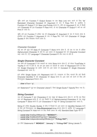 69 
Any Question or Suggestion, Click Here to Discuss 
C in Hindi 
pwafd geus bl Function esa Output Screen ij ,d New Line izkIr djus ds fy, ‘n’ Backslash Character Constant dks Argument ds :i esa Pass fd;k gS] blfy, ;s Function gesa Output esa ,d New Line Provide djrk gSA ;fn ge Argument ds :i esa fdlh vU; Character dks bl Function esa Pass djrs] rks og Character Hkh Output esa T;ksa dk R;ksa Print gks tkrk gSA 
pwafd gesa bl Function esa gesa”kk ,d gh Character dks Argument ds :i esa Hkstuk gksrk gS] blfy, bl Function esa Argument ds :i esa Pass fd, tkus okys Character dks Single Quotes ds chp fy[kdj Hkstuk gksrk gSA 
Character Constant 
dbZ ckj gesa dqN ,sls Data dks Computer esa Store djuk gksrk gS] tks ,d ;k ,d ls vf/kd Alphanumeric Character ds gksrs gSaA bl izdkj ds Constant eku dks Character Constant dgk tkrk gSaA “C” Language esa Character Constant Hkh rhu rjg ds gksrs gSa% 
Single Character Constant 
tc dHkh gesa Computer esa ,sls lokyksa dk tokc Store djuk gksrk gS] tks dsoy True/False ;k Yes/No ds :i esa gksrs gSa] rc ge bl izdkj ds lokyksa ds tokc dks Represent djus ds fy, ,d Single Character dk iz;ksx djrs gSaA bl izdkj ds Constant dks Single Character Constant dgk tkrk gSA 
bls ges”kk Single Quote }kjk Represent djrs gSaA mnkgj.k ds fy, ekuyks fd gesa fdlh Character Identifier esa ,d Character dks Store djuk gSA bl dke dks djus ds fy, gesa fuEukuqlkj Statement fy[kuk gksxk% 
char isTrue = ‘y’; 
bl Statement esa ‘y’ ,d Character Literal gS] ftls Single Quote esa Specify fd;k x;k gSA 
String Constant 
tc gesa Computer esa dqN Characters ds ,d lewg dks Store djuk gksrk gS] tks fd ,d fLFkj eku dks Represent djrk gS] rks ml fLFkfr esa ge Alphanumerical Characters ds ,d lewg Computer esa Store djrs gSaA bl Characters ds lewg dks String Constant dgk tkrk gSA 
String dks gesa”kk Double Quotes ds chp esa fy[krs gSaA bl izdkj dk Identifier Declare djus ds fy, gesa fuEukuqlkj ,d One-Dimensional Array cukuk gksrk gS] D;ksafd “C” Language esa String Constant dks Hold djus ds fy, fdlh izdkj dk dksbZ Standard Data Type ugha gS% 
const char firstDayOfWeek [ ] = “MONDAY”; 
const char firstMonthOfYear [ ] = “January”; 
const char independenceDayOfIndia [ ] = “15-Aug-1947”; 
bu rhuksa Statements esa “MONDAY”, “January” o “15-Aug-1947” String Literals gSaA  