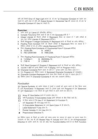 71 
Any Question or Suggestion, Click Here to Discuss 
C in Hindi 
;fn gesa fdlh Error dks High Light djuk gks] rks ge ‘a’ Character Constant dk iz;ksx dj ldrs gSaA blh rjg ls ;fn gesa Output Screen ij Horizontal Tab dh t:jr gks] rks ge ‘t’ Character Constant dks Use dj ldrs gSaA 
Exercise: 
1 o.kZu djrs gq, Literal dks ifjHkkf’kr dhft,A 
2 Compile Time Error fdls dgrs gSa vkSj ;s dc Generate gksrh gS  
3 Integer Literals dks fdrus rjhdksa ls Represent fd;k tk ldrk gS  lHkh rjhdksa ls pkjpkj mfpr Literals dks Represent dhft,A 
4 fdlh Program esa Integer Constants dks Represent djus ds fu;eksa dk o.kZu dhft,A 
5 Floating Point Constant ekuksa dks fdrus rjhdksa ls Represent fd;k tk ldrk gS  fofHkUu rjhdksa ls nksnks mfpr Literals Represent dhft,A 
6 fuEu Floating Point Constants dks Exponential Form esa Convert dhft,% 
A 12536.369 B -4589.2 
C 789.124587369 D 7889.2356 
7 fuEu Floating Point Constants dks Fractional Form esa Convert dhft,% 
A 1.2369e+1 B 8920000e-10 
C 7.9E+9 D 2.356E-6 
8 fdlh Real Constant dks Program esa Represent djus ds fu;eksa dk o.kZu dhft,A 
9 123.54 o 897 dks buds fofHkUu :iksa esa Display djus dk Program cukbZ,A 
10 Character Constants fdrus izdkj ds gksrs gSa  budk iz;ksx dc fd;k tkrk gS  
11 ,d Program }kjk fofHkUu izdkj ds Backslash Character Constants dks lekbZ,A 
12 Character Constant Represent djrs le; fdu fu;eksa dks /;ku esa j[kuk gksrk gS  
13 fofHkUu izdkj ds Character Constants ds pkjpkj mnkgj.k nhft,A 
Punctuation 
dqN Special Symbols dk iz;ksx izksxzke esa “kCnksa o okD;ksa dks vyx djus ds fy, fd;k tkrk gSA bUgs Punctuation ;k Separator dgrs gSaA budk eq[; dke Program ds ,d Statement dks nwljs Statement o ,d fgLls dks nwljs fgLls ls vyx djus dk gksrk gSA 
[ ] 
Array dh Size Define djus esa mi;ksx gksrk gSA 
{ } 
lHkh Functions ds Executables Code bUgh dks’Bdks ds chp fy[ks tkrs gSaA 
( ) 
;s fpUg crkrk gS fd Use gks jgk Statement ,d Function gSA 
, 
bls Separator dh rjg Use djrs gSaA 
; 
gj Executable Statement dk vUr Semi Colon ls gh gksrk gSA 
: 
Label Statement esa Use gksrk gSA 
* 
Pointer Variable ds lkFk Use gksrk gSA 
# 
Preprocessor Directive gSA 
bu fofHkUu izdkj ds fpUgksa dk iz;ksx gesa le;le; ij t:jr ds vk/kkj ij djuk iMrk gSA mnkgj.k ds fy, tc Hkh gesa Header Files dks Include djuk gksrk gS] ge # Preprocessor Directive dk iz;ksx djrs gSaA tc ge dksbZ u;k Function Define djrs gSa ;k fdlh Function  