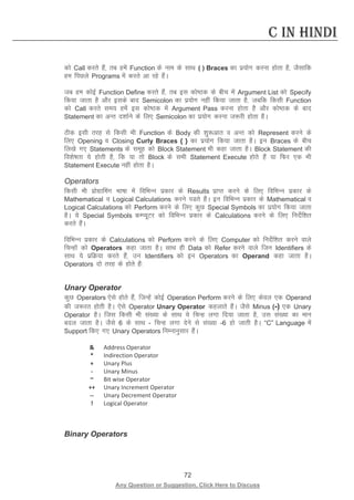 72 
Any Question or Suggestion, Click Here to Discuss 
C in Hindi 
dks Call djrs gSa] rc gesa Function ds uke ds lkFk ( ) Braces dk iz;ksx djuk gksrk gS] tSlkfd ge fiNys Programs esa djrs vk jgs gSaA 
tc ge dksbZ Function Define djrs gSa] rc bl dks’Bd ds chp esa Argument List dks Specify fd;k tkrk gS vkSj blds ckn Semicolon dk iz;ksx ugha fd;k tkrk gS] tcfd fdlh Function dks Call djrs le; gesa bl dks’Bd esa Argument Pass djuk gksrk gS vkSj dks’Bd ds ckn Statement dk vUr n”kkZus ds fy, Semicolon dk iz;ksx djuk t:jh gksrk gSA 
Bhd blh rjg ls fdlh Hkh Function ds Body dh “kq:vkr o vUr dks Represent djus ds fy, Opening o Closing Curly Braces { } dk iz;ksx fd;k tkrk gSA bu Braces ds chp fy[ks x, Statements ds lewg dks Block Statement Hkh dgk tkrk gSA Block Statement dh fo”ks’krk ;s gksrh gS] fd ;k rks Block ds lHkh Statement Execute gksrs gSa ;k fQj ,d Hkh Statement Execute ugha gksrk gSA 
Operators 
fdlh Hkh izksxzkfeax Hkk’kk esa fofHkUu izdkj ds Results izkIr djus ds fy, fofHkUu izdkj ds Mathematical o Logical Calculations djus iMrs gSaA bu fofHkUu izdkj ds Mathematical o Logical Calculations dks Perform djus ds fy, dqN Special Symbols dk iz;ksx fd;k tkrk gSA ;s Special Symbols dEI;wVj dks fofHkUu izdkj ds Calculations djus ds fy, funsZf”kr djrs gSaA 
fofHkUu izdkj ds Calculations dks Perform djus ds fy, Computer dks funsZf”kr djus okys fpUgksa dks Operators dgk tkrk gSA lkFk gh Data dks Refer djus okys ftu Identifiers ds lkFk ;s izfØ;k djrs gSa] mu Identifiers dks bu Operators dk Operand dgk tkrk gSA Operators nks rjg ds gksrs gSa% 
Unary Operator 
dqN Operators ,sls gksrs gSa] ftUgsa dksbZ Operation Perform djus ds fy, dsoy ,d Operand dh t:jr gksrh gSA ,sls Operator Unary Operator dgykrs gSaA tSls Minus (-) ,d Unary Operator gSA ftl fdlh Hkh la[;k ds lkFk ;s fpUg yxk fn;k tkrk gS] ml la[;k dk eku cny tkrk gSA tSls 6 ds lkFk - fpUg yxk nsus ls la[;k -6 gks tkrh gSA “C” Language esa Support fd, x, Unary Operators fuEukuqlkj gSaA 
 
Address Operator 
* 
Indirection Operator 
+ 
Unary Plus 
- 
Unary Minus 
~ 
Bit wise Operator 
++ 
Unary Increment Operator 
-- 
Unary Decrement Operator 
! 
Logical Operator 
Binary Operators  