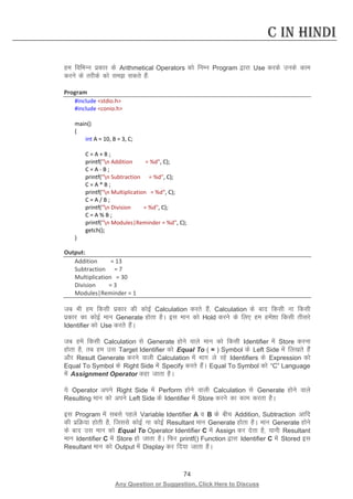 74 
Any Question or Suggestion, Click Here to Discuss 
C in Hindi 
ge fofHkUu izdkj ds Arithmetical Operators dks fuEu Program }kjk Use djds muds dke djus ds rjhds dks le ldrs gSa% 
Program 
#include stdio.h 
#include conio.h 
main() 
{ 
int A = 10, B = 3, C; 
C = A + B ; 
printf(n Addition = %d, C); 
C = A - B ; 
printf(n Subtraction = %d, C); 
C = A * B ; 
printf(n Multiplication = %d, C); 
C = A / B ; 
printf(n Division = %d, C); 
C = A % B ; 
printf(n Modules|Reminder = %d, C); 
getch(); 
} 
Output: 
Addition = 13 
Subtraction = 7 
Multiplication = 30 
Division = 3 
Modules|Reminder = 1 
tc Hkh ge fdlh izdkj dh dksbZ Calculation djrs gSa] Calculation ds ckn fdlh uk fdlh izdkj dk dksbZ eku Generate gksrk gSA bl eku dks Hold djus ds fy, ge gesa”kk fdlh rhljs Identifier dks Use djrs gSaA 
tc gesa fdlh Calculation ls Generate gksus okys eku dks fdlh Identifier esa Store djuk gksrk gS] rc ge ml Target Identifier dks Equal To ( = ) Symbol ds Left Side esa fy[krs gSa vkSj Result Generate djus okyh Calculation esa Hkkx ys jgs Identifiers ds Expression dks Equal To Symbol ds Right Side esa Specify djrs gSaA Equal To Symbol dks “C” Language esa Assignment Operator dgk tkrk gSA 
;s Operator vius Right Side esa Perform gksus okyh Calculation ls Generate gksus okys Resulting eku dks vius Left Side ds Identifier esa Store djus dk dke djrk gSA 
bl Program esa lcls igys Variable Identifier A o B ds chp Addition, Subtraction vkfn dh izfØ;k gksrh gS] ftlls dksbZ uk dksbZ Resultant eku Generate gksrk gSA eku Generate gksus ds ckn ml eku dks Equal To Operator Identifier C esa Assign dj nsrk gS] ;kuh Resultant eku Identifier C esa Store gks tkrk gSA fQj printf() Function }kjk Identifier C esa Stored bl Resultant eku dks Output esa Display dj fn;k tkrk gSA  