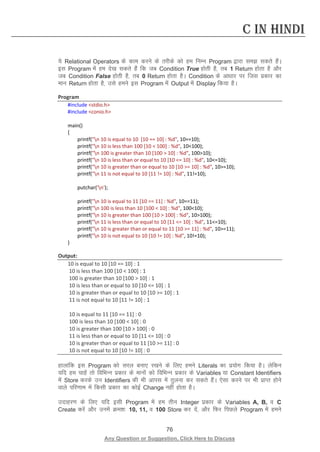 76 
Any Question or Suggestion, Click Here to Discuss 
C in Hindi 
;s Relational Operators ds dke djus ds rjhds dks ge fuEu Program }kjk le ldrs gSaA bl Program esa ge ns[k ldrs gSa fd tc Condition True gksrh gS] rc 1 Return gksrk gS vkSj tc Condition False gksrh gS] rc 0 Return gksrk gSA Condition ds vk/kkj ij ftl izdkj dk eku Return gksrk gS] mls geus bl Program esa Output esa Display fd;k gSA 
Program 
#include stdio.h 
#include conio.h 
main() 
{ 
printf(n 10 is equal to 10 [10 == 10] : %d, 10==10); 
printf(n 10 is less than 100 [10  100] : %d, 10100); 
printf(n 100 is greater than 10 [100  10] : %d, 10010); 
printf(n 10 is less than or equal to 10 [10 = 10] : %d, 10=10); 
printf(n 10 is greater than or equal to 10 [10 = 10] : %d, 10=10); 
printf(n 11 is not equal to 10 [11 != 10] : %d, 11!=10); 
putchar('n'); 
printf(n 10 is equal to 11 [10 == 11] : %d, 10==11); 
printf(n 100 is less than 10 [100  10] : %d, 10010); 
printf(n 10 is greater than 100 [10  100] : %d, 10100); 
printf(n 11 is less than or equal to 10 [11 = 10] : %d, 11=10); 
printf(n 10 is greater than or equal to 11 [10 = 11] : %d, 10=11); 
printf(n 10 is not equal to 10 [10 != 10] : %d, 10!=10); 
} 
Output: 
10 is equal to 10 [10 == 10] : 1 
10 is less than 100 [10  100] : 1 
100 is greater than 10 [100  10] : 1 
10 is less than or equal to 10 [10 = 10] : 1 
10 is greater than or equal to 10 [10 = 10] : 1 
11 is not equal to 10 [11 != 10] : 1 
10 is equal to 11 [10 == 11] : 0 
100 is less than 10 [100  10] : 0 
10 is greater than 100 [10  100] : 0 
11 is less than or equal to 10 [11 = 10] : 0 
10 is greater than or equal to 11 [10 = 11] : 0 
10 is not equal to 10 [10 != 10] : 0 
gkykafd bl Program dks ljy cuk, j[kus ds fy, geus Literals dk iz;ksx fd;k gSA ysfdu ;fn ge pkgsa rks fofHkUu izdkj ds ekuksa dks fofHkUu izdkj ds Variables ;k Constant Identifiers esa Store djds mu Identifiers dh Hkh vkil esa rqyuk dj ldrs gSaA ,slk djus ij Hkh izkIr gksus okys ifj.kke esa fdlh izdkj dk dksbZ Change ugha gksrk gSA 
mnkgj.k ds fy, ;fn blh Program esa ge rhu Integer izdkj ds Variables A, B, o C Create djsa vkSj muesa Øe”k% 10, 11, o 100 Store dj nsa] vkSj fQj fiNys Program esa geus  