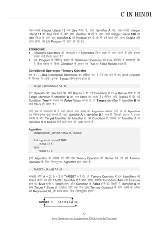 77 
Any Question or Suggestion, Click Here to Discuss 
C in Hindi 
tgkatgka Integer Literal 10 dks Use fd;k gS] ogka Identifier A dks] tgkatgka Integer Literal 11 dks Use fd;k gS] ogkaogka Identifier B dks o tgkatgka Integer Literal 100 dks Use fd;k gS] ogkaogka Identifier C dks Replace dj nsa] rks Hkh gesa izkIr gksus okyk Output ogh izkIr gksxk] tks bl Program ls izkIr gks jgk gSA 
Ex/ercise: 
1 Relations Operators dks lekbZ,A ;s Operators fdl rjg ls dke djrs gSa vkSj budk iz;ksx D;ksa fd;k tkrk gS 
2 ,d Program esa fofHkUu izdkj ds Relational Operators dks Use dhft, o lekbZ, fd ;s fdl izdkj ls fdlh Condition ds vk/kkj ij True ;k False Return djrs gSaA 
Conditional Operators / Ternary Operator 
;g if . . . else Conditional Statement dk laf{kIr :i gS] ftlds ckjs esa ge vxys Chapter esa foLrkj ls isaxsA bldk Syntax fuEukuqlkj gksrk gS% 
Target = (Condition) ? A : B 
bl Operator dks Use djus ij ;fn Braces esa nh xbZ Condition ls True Return gksrk gS] rks Target Identifier esa Identifier A dk eku Store gks tkrk gSA ysfdu ;fn Braces esa nh xbZ Condition True ds LFkku ij False Return djrk gS] rks Target Identifier esa Identifier B dk eku Store gks tkrk gSA 
;fn ge nks la[;kvksa esa ls cMh la[;k izkIr djus dk Algorithm cukuk pkgsa] rks ;s Algorithm ge fuEukuqlkj cuk ldrs gSa] tgka Identifier A o Identifier B os eku gSa] ftudh vkil esa rqyuk djuh gS vkSj Target Identifier og Identifier gS] tks Condition ds vk/kkj ij Identifier A ;k Identifier B ls Return gksus okys eku dks Hold djrk gSA 
Algorithm: 
CONDITIONAL_OPERATOR(A, B, TARGET) 
IF A is greater thane B THEN 
TARGET = A 
ELSE 
TARGET = B 
blh Algorithm ds vk/kkj ij ;fn ge Ternary Operator dks Define djsa] rks gesa Ternary Operator ds fy, fuEukuqlkj Algorithm izkIr gksrk gS% 
TARGET = (A  B) ? A : B 
ekuyks ;fn A = 2, B = 3 o TARGET = ? gks] rks Ternary Operator esa bu Identifiers dks Place djus ij gesa TARGT Identifier esa 3 izkIr gksxk] D;ksafd Condition (AB) ds Execute gksus ij True ;kuh 1 Return gksxk vkSj Condition ds False gksus dh fLFkfr esa Identifier A dk eku Target esa Store gks tk,xkA ;fn ,d fp= }kjk Ternary Operator ds dke djus ds rjhds dks Represent djsa] rks cuus okyk fp= fuEukuqlkj gksxk% 
TARGET = ( A  B ) ? A : B  