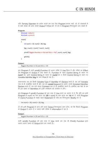 78 
Any Question or Suggestion, Click Here to Discuss 
C in Hindi 
;fn Ternary Operator dk iz;ksx djds ge ,d ,slk Program cukuk pkgsa] tks nks la[;kvksa esa ls cMh la[;k dks izkIr djds Output esa Print djsa] rks ge ;s Program fuEukuqlkj cuk ldrs gSa% 
Program 
#include stdio.h 
#include conio.h 
main() 
{ 
int num1 = 10, num2 = 30, big; 
big = num1  num2 ? num1 : num2; 
printf(Biggest Number in %d and %d is = %d, num1, num2, big); 
getch(); 
} 
Output: 
Biggest Number in 10 and 30 is = 30 
bl Program esa geus printf() Function dks vyx rjhds ls Use fd;k gS vkSj rjhds dk Effect ge Program ds Output esa ns[k ldrs gSaA Function ds igys Control String ds LFkku ij num1 dk] nwljs Control String ds LFkku ij num2 dk o rhljs Control String ds LFkku ij Variable Identifier big dk eku Print gks jgk gSA 
lkekU;r;k tc ge fdlh Variable Type ds Identifier dks Declare djrs gSa] rc mls Variable uke ls gh lEcksf/kr djrs gSa vkSj tc ge const Keyword dk iz;ksx djds Constant Identifier Declare djrs gSa] rc mls dsoy Constant uke ls gh lEcksf/kr djrs gSaA blfy, vc ;gka ls ge Hkh bl izdkj ds Identifiers dks bUgha lEcks/kuksa dks mi;ksx esa ysaxsA 
bl Program esa printf() Function dks bl rjg ls Use djus dk dkj.k ;s gS] fd ;fn ge blh Program esa num1 dk eku cny dj 20 o num2 dk eku cny dj 10 dj nsa] ;kuh Program ds main() Function ds lcls igys Statement dks ;fn ge fuEukuqlkj Modify dj nsa% 
int num1 = 20, num2 = 10, big; 
rks gesa blh Program ls izkIr gksus okyk Output fuEukuqlkj izkIr gksxk] tks fd fiNys Program ds Output ls vyx gS o T;knk lHkh rjhds ls Information ns jgk gS% 
Output: 
Biggest Number in 20 and 10 is = 30 
;kuh printf() Function dks bl rjg ls Use djds ge ,d gh Printf() Function }kjk vyxvyx izdkj ds Output izkIr dj ldrs gSaA 
 
