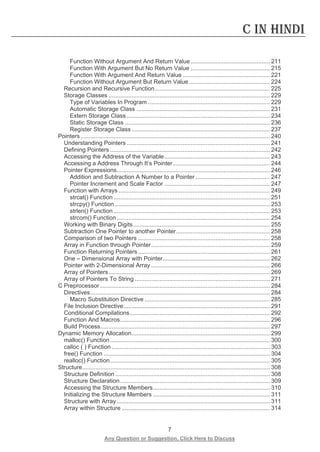 7 
Any Question or Suggestion, Click Here to Discuss 
C in Hindi 
Function Without Argument And Return Value ................................................ 211 
Function With Argument But No Return Value ................................................ 215 
Function With Argument And Return Value ..................................................... 221 
Function Without Argument But Return Value ................................................. 224 
Recursion and Recursive Function ...................................................................... 225 
Storage Classes .................................................................................................. 229 
Type of Variables In Program .......................................................................... 229 
Automatic Storage Class ................................................................................. 231 
Extern Storage Class ....................................................................................... 234 
Static Storage Class ........................................................................................ 236 
Register Storage Class .................................................................................... 237 
Pointers ................................................................................................................... 240 
Understanding Pointers ....................................................................................... 241 
Defining Pointers ................................................................................................. 242 
Accessing the Address of the Variable ................................................................ 243 
Accessing a Address Through It’s Pointer ........................................................... 244 
Pointer Expressions ............................................................................................. 246 
Addition and Subtraction A Number to a Pointer ............................................. 247 
Pointer Increment and Scale Factor ................................................................ 247 
Function with Arrays ............................................................................................ 249 
strcat() Function ............................................................................................... 251 
strcpy() Function .............................................................................................. 253 
strlen() Function ............................................................................................... 253 
strcom() Function ............................................................................................. 254 
Working with Binary Digits ................................................................................... 255 
Subtraction One Pointer to another Pointer ......................................................... 258 
Comparison of two Pointers ................................................................................ 258 
Array in Function through Pointer ........................................................................ 259 
Function Returning Pointers ................................................................................ 261 
One – Dimensional Array with Pointer ................................................................. 262 
Pointer with 2-Dimensional Array ........................................................................ 266 
Array of Pointers .................................................................................................. 269 
Array of Pointers To String .................................................................................. 271 
C Preprocessor ....................................................................................................... 284 
Directives ............................................................................................................. 284 
Macro Substitution Directive ............................................................................ 285 
File Inclusion Directive ......................................................................................... 291 
Conditional Compilations ..................................................................................... 292 
Function And Macros ........................................................................................... 296 
Build Process ....................................................................................................... 297 
Dynamic Memory Allocation .................................................................................... 299 
malloc() Function ................................................................................................. 300 
calloc ( ) Function ................................................................................................ 303 
free() Function ..................................................................................................... 304 
realloc() Function ................................................................................................. 305 
Structure .................................................................................................................. 308 
Structure Definition .............................................................................................. 308 
Structure Declaration ........................................................................................... 309 
Accessing the Structure Members ....................................................................... 310 
Initializing the Structure Members ....................................................................... 311 
Structure with Array ............................................................................................. 311 
Array within Structure .......................................................................................... 314  