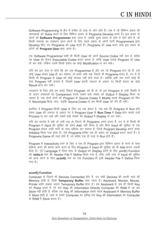 79 
Any Question or Suggestion, Click Here to Discuss 
C in Hindi 
Software Programming ds {kS= esa gesa”kk nks rjg ds yksx gksrs gSaA ,d os tks fofHkUu izdkj dh leL;kvksa dks Solve djus ds fy, fofHkUu izdkj ds Programs Develop djrs gSaA bl izdkj ds yksxksa dks Software Programmer dgk tkrk gS] tcfd nwljs izdkj ds yksx os yksx gksrs gSa] tks fdlh leL;k dk lek/kku izkIr djus ds fy, igys izdkj ds yksxksa ;kuh Programmers }kjk Develop fd, x, Programs dks Use djrs gSaA Programs dks Use djus okys bl izdkj ds yksxksa dks Program User dgk tkrk gSA 
,d Software Programmer dHkh Hkh fdlh User dks vius Source Codes ugha nsrk gS] cfYd og User dks dsoy Executable Codes iznku djrk gS] rkfd User mlds Program dks Use rks dj lds] ysfdu mlesa fdlh izdkj dk dksbZ Modification uk dj ldsA 
;fn ge bl rjg ls lkspsa fd ge ,d Programmer gSa vkSj ge tks Program cuk jgs gSa] mls dksbZ User dsoy Use gh dj ldsxk] rks geus vHkh rd ftrus Hkh Programs cuk, gSa] mu esa ls fdlh Hkh Program ls User dks dksbZ Qk;nk ugha gksus okyk gSA D;ksafd vHkh rd geus dksbZ Hkh ,slk Program ugha cuk;k gS] ftlesa User viuh t:jr ds vk/kkj ij fdlh izdkj dk dksbZ Result izkIr dj ldsA 
mnkgj.k ds fy, ;fn ge gekjs fiNys Program dks gh ysa] rks bl Program ls mlh fLFkfr esa nks vyx la[;kvksa dk Comparison djds lcls cMh la[;k dks Output esa Display fd;k tk ldrk gS] tc nksuksa ekuksa dks Program ds Source Codes esa Modify djds Program dks fQj ls Recompile fd;k tk,] tcfd Source Codes rks ge fdlh User dks nsaxs gh ughaA 
blfy, ;s Program fdlh User ds fy, rc rd csdkj gS] tc rd fd Program ds Run gksrs le; User dh t:jr ds vk/kkj ij ;s Program User ls Run Time esa Data izkIr djds mUgsa Process uk dj lds vkSj lcls cMh la[;k dks Output esa Display uk dj ldsA 
;fn ge lkjka”k esa dgsa rks vHkh rd ds ftrus Hkh Programs geus cuk, gSa] mu esa ls fdlh Hkh Program esa Input dh lqfo/kk dks geus Add ugha fd;k gS vkSj fcuk Input dh lqfo/kk ds ,d Program dsoy mUgha ekuksa ds lkFk izfØ;k dj ldrk gS] ftUgsa Program Develop djrs le; Initialize fd;k x;k gksrk gSA ,sls Programs gesa”kk ,d gh izdkj dk Output iznku djrs gSaA ;s Programs Game dh rjg gksrs gSa] tks gesa”kk ,d gh rjg ls Run gksrs gSaA 
Program esa Interactivity ykus ds fy, o ,d gh Program }kjk fofHkUu izdkj ds ekuksa ds lkFk izfØ;k djus dh {kerk izkIr djus ds fy, Program esa Input dh lqfo/kk dks Hkh Add djuk t:jh gksrk gSA “C” Language esa ftl rjg ls Output dks Display djus ds fy, printf() Function dks stdio.h uke dh Header File esa Define fd;k x;k gS] Bhd mlh rjg ls Input dh lqfo/kk dks izkIr djus ds fy, scanf() uke dk ,d Function Hkh blh Header File esa Define fd;k x;k gSA 
scanf() Function 
Computer ls ftrus Hkh Devices Connected gksrs gSa] mu lHkh Devices dh viuh Lo;a dh Memory gksrh gS] ftls Temporary Buffer dgk tkrk gSA Keyboard, Monitor, Mouse, Printer vkfn lcdk viuk Temporary Buffer gksrk gSA ge Keyboard ls tc Hkh fdlh Key dks Press djrs gSa] rks ml Key dh Information Directly Computer dh RAM esa tk dj Store ugha gksrh gS] cfYd ml Key dh Information lcls igys Keyboard ds Memory Buffer esa Store gksrh gS] tgka ls gekjs Computer dk CPU ml Key dh Information dks Computer ds RAM esa Store djrk gSA 
 