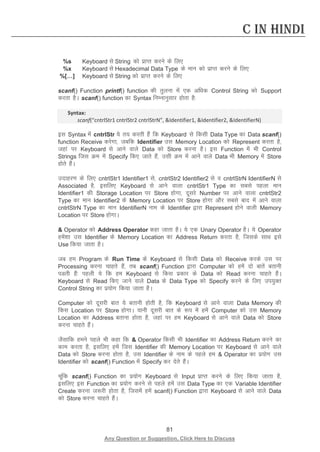 81 
Any Question or Suggestion, Click Here to Discuss 
C in Hindi 
%s 
Keyboard ls String dks izkIr djus ds fy, 
%x 
Keyboard ls Hexadecimal Data Type ds eku dks izkIr djus ds fy, 
%[…] 
Keyboard ls String dks izkIr djus ds fy, 
scanf() Function printf() function dh rqyuk esa ,d vf/kd Control String dks Support djrk gSA scanf() function dk Syntax fuEukuqlkj gksrk gS% 
Syntax: 
scanf(“cntrlStr1 cntrlStr2 cntrlStrN”, Identifier1, Identifier2, IdentifierN) 
bl Syntax esa cntrlStr ;s r; djrh gSa fd Keyboard ls fdlh Data Type dk Data scanf() function Receive djsxk] tcfd Identifier ml Memory Location dks Represent djrk gS] tgka ij Keyboard ls vkus okys Data dks Store djuk gSA bl Function esa Hkh Control Strings ftl Øe esa Specify fd, tkrs gSa] mlh Øe esa vkus okys Data Hkh Memory esa Store gksrs gSaA 
mnkgj.k ds fy, cntrlStr1 Identifier1 ls] cntrlStr2 Identifier2 ls o cntrlStrN IdentifierN ls Associated gS] blfy, Keyboard ls vkus okyk cntrlStr1 Type dk lcls igyk eku Identifier1 dh Storage Location ij Store gksxk] nwljs Number ij vkus okyk cntrlStr2 Type dk eku Identifier2 ds Memory Location ij Store gksxk vkSj lcls ckn esa vkus okyk cntrlStrN Type dk eku IdentifierN uke ds Identifier }kjk Represent gksus okyh Memory Location ij Store gksxkA 
 Operator dks Address Operator dgk tkrk gSA ;s ,d Unary Operator gSA ;s Operator gesa”kk ml Identifier ds Memory Location dk Address Return djrk gS] ftlds lkFk bls Use fd;k tkrk gSA 
tc ge Program ds Run Time ds Keyboard ls fdlh Data dks Receive djds ml ij Processing djuk pkgrs gSa] rc scanf() Function }kjk Computer dks gesa nks ckrsa crkuh iMrh gSa% igyh ;s fd ge Keyboard ls fdl izdkj ds Data dks Read djuk pkgrs gSaA Keyboard ls Read fd, tkus okys Data ds Data Type dks Specify djus ds fy, mi;qDr Control String dk iz;ksx fd;k tkrk gSA 
Computer dks nwljh ckr ;s crkuh gksrh gS] fd Keyboard ls vkus okyk Data Memory dh fdl Location ij Store gksxkA ;kuh nwljh ckr ds :i esa gesa Computer dks ml Memory Location dk Address crkuk gksrk gS] tgka ij ge Keyboard ls vkus okys Data dks Store djuk pkgrs gSaA 
tSlkfd geus igys Hkh dgk fd  Operator fdlh Hkh Identifier dk Address Return djus dk dke djrk gS] blfy, gesa ftl Identifier dh Memory Location ij Keyboard ls vkus okys Data dks Store djuk gksrk gS] ml Identifier ds uke ds igys ge  Operator dk iz;ksx ml Identifier dks scanf() Function esa Specify dj nsrs gSaA 
pwafd scanf() Function dk iz;ksx Keyboard ls Input izkIr djus ds fy, fd;k tkrk gS] blfy, bl Function dk iz;ksx djus ls igys gesa ml Data Type dk ,d Variable Identifier Create djuk t:jh gksrk gS] ftlesa gesa scanf() Function }kjk Keyboard ls vkus okys Data dks Store djuk pkgrs gSaA 
 