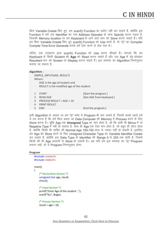 82 
Any Question or Suggestion, Click Here to Discuss 
C in Hindi 
fcuk Variable Create fd, gq,] ge scanf() Function dk iz;ksx ugha dj ldrs gSa] D;ksafd bl Function esa gesa ml Identifier dk uke Address Operator ds lkFk Specify djuk iMrk gS] ftldh Memory location ij ge Keyboard ls vkus okys eku dks Store djuk pkgrs gSaA ;fn ge fcuk Variable Create fd, gq, scanf() Function dks Use djrs gSa] rks “C” dk Compiler Compile Time Error Generate djds gesa ,slk djus ls jksd nsrk gSA 
pfy,] ,d mnkgj.k }kjk scanf() Function dks Use djuk lh[krs gSaA ekuyks fd ge Keyboard ls fdlh Student dh Age dks Read djuk pkgrs gSa vkSj ml Age esa 10 tksMdj Resultant eku dks Screen ij Display djuk pkgrs gSaA bl leL;k dk Algorithm fuEukuqlkj cuk;k tk ldrk gS% 
Algorithm : 
SIMPLE_INPUT(AGE, RESULT) 
Where: 
AGE is the age of student and 
RESULT is the modified age of the student. 
1 START [Start the program.] 
2 READ AGE [Get AGE from keyboard.] 
3 PROCESS RESULT = AGE + 10 
4 PRINT RESULT 
5 END [End the program.] 
blh Algorithm ds vk/kkj ij ge “C” Hkk’kk esa Program Hkh cuk ldrs gSa] ftlesa lcls igys gesa ;s r; djuk gS fd gesa fdl izdkj dk Data Computer dh Memory esa Process djus ds fy, Store djuk gSA pwafd Age ,d Unsigned Type dk eku gksrk gS] tks fd dHkh Hkh Minus esa ;k Negative Type esa ugha gks ldrk gS] lkFk gh Age ,d ,slk eku gksrk gS] tks cgqr gh NksVk gksrk gS] D;ksafd fdlh Hkh O;fDr dh Normal Age 100-150 lky ls T;knk ugha gks ldrh gS] blfy, ge Age dks Store djus ds fy, Unsigned Character Type dk Variable Identifier Create dj ldrs gSa] D;ksafd bl Data Type ds Identifier dh Range 0 ls 255 rd gksrh gS] ftlesa fdlh dh Hkh Age vklkuh ls Store gks ldrh gSA vc ;fn ge bl leL;k dk “C” Program cukuk pkgsa] rks ;s Program fuEukuqlkj gksxk% 
Program 
#include conio.h 
#include stdio.h 
main() 
{ 
/* Declaration Section */ 
unsigned char age, result; 
clrscr(); 
/* Input Section */ 
printf(“Enter Age of the student : “); 
scanf(“%u”, age); 
/* Process Section */ 
result = age + 10;  
