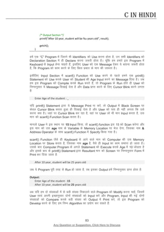 83 
Any Question or Suggestion, Click Here to Discuss 
C in Hindi 
/* Output Section */ 
printf(“After 10 year, student will be %u years old”, result); 
getch(); 
} 
gesa ,d “C” Program esa ftrus Hkh Identifiers dks Use djuk gksrk gS] mu lHkh Identifiers dks Declaration Section esa gh Declare djuk t:jh gksrk gSA pwafd ge gekjs bl Program esa Keyboard ls Input ysuk pkgrs gSa] blfy, User dks ,d Message nsdj ;s crkuk t:jh gksrk gS] fd Program dks dke djus ds fy, fdl izdkj ds eku dh t:jr gSA 
blhfy, Input Section esa scanf() Function dks Use djus ls igys geus ,d printf() Statement dks Use djds User dks Student dh Age Input djus dk Message fn;k gSA tc ge bl Program dks Compile djds Run djrs gSa] rks Program ds Run gksrs gh User dks fuEukuqlkj ;s Message fn[kkbZ nsrk gS vkSj Data izkIr djus ds fy, Cursor Blink djus yxrk gS% 
Enter Age of the student : _ 
;fn printf() Statement }kjk ;s Message Print uk djsa] rks Output esa Black Screen ij dsoy Cursor Blink djrk gqvk gh fn[kkbZ nsrk gS vkSj User dks irk gh ugha yxrk fd mls djuk D;k gSA tgka ij Cursor Blink dj jgk gS] ogka ij User tks Hkh eku Input djrk gS] ml eku dks scanf() Function Scan djrk gSA 
ekuyks User us bl LFkku ij 15 Input fd;k] rks scanf() function bl 15 dks Scan djsxk vkSj bl eku dks ml age uke ds Variable ds Memory Location ij Hkst nsxk] ftldk uke  Address Operator ds lkFk scanf() Function esa Specify fd;k x;k gSA 
scanf() Function tSls gh Keyboard ls vkus okys eku dks Computer dh ml Memory Location ij Store djrk gS] ftldk uke age gS] oSls gh Input dk dke lekIr gks tkrk gSA mlds ckn Computer Program ds vxys Statement dks Execute djds Age esa 10 tksMrk gS vkSj blds ckn ds printf() Statement }kjk Resultant eku dks Screen ij fuEukuqlkj Form esa Print dj fn;k tkrk gS% 
After 10 year, student will be 25 years old 
tc ;s Program iwjh rjg ls Run gks tkrk gS] rc bldk Output gesa fuEukuqlkj izkIr gksrk gS% 
Output: 
Enter Age of the student : 15 
After 10 year, student will be 25 years old 
vc ;fn ge nks la[;kvksa esa ls cMh la[;k fudkyus okys Program dks Modify djuk pkgsa] ftlesa User Lo;a viuh bPNkuqlkj nksuksa la[;kvksa dks Input djs vkSj Program, Input dh xbZ nksuksa la[;kvksa dks Compare djds cMh la[;k dks Output esa Print djs] rks bl Program dks Develop djus ds fy, ge fuEu Algorithm dk iz;ksx dj ldrs gSa% 
 