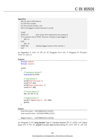 84 
Any Question or Suggestion, Click Here to Discuss 
C in Hindi 
Algorithm: 
BIG_IN_2(A, B, BIG) Where: 
A is the first number. 
B is the second number. and 
BIG is the biggest number between A and B. 
START 
READ A, B [Get values from keyboard to be compare.] 
IF A is greater than B THEN [Process: Compare to get biggest. ] 
BIG = A 
ELSE 
BIG = B 
PRINT BIG [Display biggest value on the monitor. ] 
EXIT 
bl Algorithm ds vk/kkj ij ;fn ge “C” Program cukuk pkgsa] rks Program dks fuEukuqlkj cuk;k tk ldrk gS% 
Program 
#include stdio.h 
#include conio.h 
main() 
{ 
/* Declaration Section */ 
long double A, B, BIG; 
/* Input Section */ 
printf(Enter first value :); 
scanf(%Lf, A); 
printf(Enter second value :); 
scanf(%Lf, B); 
/* Process Section */ 
BIG = (A  B) ? A : B; 
/* Output Section */ 
printf(n Biggest Value is : %Lf, BIG); 
getch(); 
} 
Output: 
Enter first value : 12457889562312.323232 
Enter second value : 1223564574898.121212 
Biggest Value is : 12457889562312.323230 
bl Program esa geus long double Type ds Variable Declare fd, gSa] blfy, buesa Value Input djus ds fy, gesa scanf() Function %Lf Control String dh t:jr gksrh gSA blh rjg  