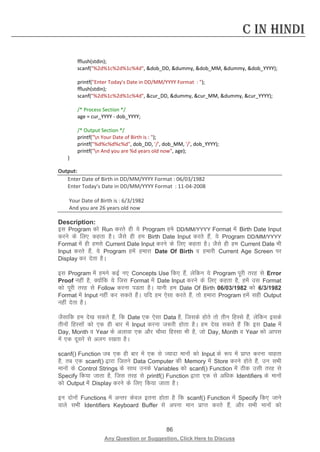 86 
Any Question or Suggestion, Click Here to Discuss 
C in Hindi 
fflush(stdin); 
scanf(%2d%1c%2d%1c%4d, dob_DD, dummy, dob_MM, dummy, dob_YYYY); 
printf(Enter Today's Date in DD/MM/YYYY Format : ); 
fflush(stdin); 
scanf(%2d%1c%2d%1c%4d, cur_DD, dummy, cur_MM, dummy, cur_YYYY); 
/* Process Section */ 
age = cur_YYYY - dob_YYYY; 
/* Output Section */ 
printf(n Your Date of Birth is : ); 
printf(%d%c%d%c%d, dob_DD, '/', dob_MM, '/', dob_YYYY); 
printf(n And you are %d years old now, age); 
} 
Output: 
Enter Date of Birth in DD/MM/YYYY Format : 06/03/1982 
Enter Today's Date in DD/MM/YYYY Format : 11-04-2008 
Your Date of Birth is : 6/3/1982 
And you are 26 years old now 
Description: 
bl Program dks Run djrs gh ;s Program ges DD/MM/YYYY Format esa Birth Date Input djus ds fy, dgrk gSA tSls gh ge Birth Date Input djrs gSa] ;s Program DD/MM/YYYY Format esa gh gels Current Date Input djus ds fy, dgrk gSA tSls gh ge Current Date Hkh Input djrs gSa] ;s Program gesa gekjk Date Of Birth o gekjh Current Age Screen ij Display dj nsrk gSA 
bl Program esa geus dbZ u, Concepts Use fd, gSa] ysfdu ;s Program iwjh rjg ls Error Proof ugha gS] D;ksafd ;s ftl Format esa Date Input djus ds fy, dgrk gS] gesa ml Format dks iwjh rjg ls Follow djuk iMrk gSA ;kuh ge Date Of Birth 06/03/1982 dks 6/3/1982 Format esa Input ugha dj ldrs gSaA ;fn ge ,slk djrs gSa] rks gekjk Program gesa lgh Output ugha nsrk gSA 
tSlkfd ge ns[k ldrs gSa] fd Date ,d ,slk Data gS] ftlds gksrs rks rhu fgLls gSa] ysfdu blds rhuksa fgLlksa dks ,d gh ckj esa Input djuk t:jh gksrk gSA ge ns[k ldrs gSa fd bl Date esa Day, Month o Year ds vykok ,d vkSj pkSFkk fgLlk Hkh gS] tks Day, Month o Year dks vkil esa ,d nwljs ls vyx j[krk gSA 
scanf() Function tc ,d gh ckj esa ,d ls T;knk ekuksa dks Input ds :i esa izkIr djuk pkgrk gS] rc ,d scanf() }kjk ftrus Data Computer dh Memory esa Store djus gksrs gSa] mu lHkh ekuksa ds Control Strings ds lkFk muds Variables dks scanf() Function esa Bhd mlh rjg ls Specify fd;k tkrk gS] ftl rjg ls printf() Function }kjk ,d ls vf/kd Identifiers ds ekuksa dks Output esa Display djus ds fy, fd;k tkrk gSA 
bu nksuksa Functions esa vUrj dsoy bruk gksrk gS fd scanf() Function esa Specify fd, tkus okys lHkh Identifiers Keyboard Buffer ls viuk eku izkIr djrs gSa] vkSj lHkh ekuksa dks  