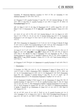 87 
Any Question or Suggestion, Click Here to Discuss 
C in Hindi 
Variables dh Reserved Memory Location ij Hkstus ds fy, bu Variables ds lkFk Address Operator dk iz;ksx fd;k tkrk gSA 
bl Program esa geus scanf() Function esa Use fd, tkus okys Control Strings dks FkksMk vyx rjhds ls Use fd;k gSA scanf() Function ds bl rjhds ls Input ysus dh izfØ;k dks Formatted Input dgrs gSaA 
pwafd ,d Date ds igys nks vad Day dks Represent djrs gSa] blfy, Input fd, tkus okys Date ds igys nks Characters dks gh gesa dob_DD o cur_DD Variable esa Store djuk gksrk gSA 
bl t:jr dks iwjk djus ds fy, geus igys Control String ds lkFk ,d Digit 2 dk iz;ksx %2s ds :i esa fd;k gSA tc ge bl rjg ls Control String Use djrs gSa] rc Compiler Keyboard ls vkus okys Input esa ls dsoy igys nks vadksa dks gh dob_DD o cur_DD esa Store djrk gSA 
pwafd rhljk Character ,d Separator ds :i esa dke dj jgk gS tks Day dks Month dh Digit ls vyx djrk gS] blfy, %1c Control String dk iz;ksx djds bl rhljs Character dks geus dummy uke ds ,d Character izdkj ds Variable esa Store dj fn;k gSA 
vc Input ds :i esa vkus okys vxys nks Digits Month dks Represent djrs gSaA dsoy bu nks Digits dks izkIr djds dob_MM o cur_MM esa Store djus ds fy, geus fQj ls %2d dk iz;ksx fd;k gS vkSj Month dks Year ls Separate djus okys Separator dks fQj ls %1c Control String }kjk dummy uke ds Variable esa Store dj fy;k gSA fQj vfUre 4 Digits dks dob_YYYY o cur_YYYY Variable esa Store djus ds fy, geus %4d Control String dk iz;ksx fd;k gSA 
bl Program esa geus fuEukuqlkj ,d Statement dk scanf() Function ls igys iz;ksx fd;k gS% 
fflush(stdin); 
;s Function ,d fo”ks’k dke djrk gSA tc ge Keyboard ls Keys dks Press djrs gSa] rc t:jr ds vk/kkj ij fofHkUu Characters fofHkUu Variables esa Store gks tkrs gSaA ysfdu dbZ ckj tc ge Formatted Input dk iz;ksx djrs gSa] rc Keyboard ls pkgs ftrus Characters Input fd, tk,a] Variable esa Control String esa Use fd, x, eku ds vuqlkj dqN gh Characters Store gksrs gSa] “ks’k Characters Keyboard ds Buffer esa gh iMs jgrs gSaA 
;fn ge Keyboard ds Buffer esa fiNys Input ds cps gq, Characters dks Clear fd, fcuk gh scanf() Function dks Use djrs gSa] rks dbZ ckj scanf() Function User ls dksbZ eku Input djus ds fy, ugha dgrk gS] cfYd Keyboard ds Buffer esa Stored Characters dks gh Use dj ysrk gS] ftlls Program dk Output lgh ugha vkrkA bl fLFkfr esa ;s Statement Keyboard ds Buffer esa Stored cps gq, Characters dks Clear djus dk dke djrk gS] rkfd User dks lgh Output izkIr gksA 
dbZ ckj gesa ,slh t:jr Hkh iM tkrh gS] ftlesa ge ,d gh scanf() Function }kjk ,d ls T;knk Variables esa eku rks Store djuk pkgrs gSa] ysfdu fdlh Formatted Input Process dks Use djuk ugha pkgrs gSaA bl fLFkfr esa fofHkUu Identifiers esa ekuksa dks Store djus ds fy, Hkh  