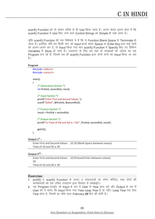 88 
Any Question or Suggestion, Click Here to Discuss 
C in Hindi 
scanf() Function dks rks leku rjhds ls gh Use fd;k tkrk gSA vUrj dsoy bruk gksrk gS fd scanf() Function esa Use fd, tkus okys Control Strings dks Simple gh j[kk tkrk gSA 
pwafd scanf() Function dh ,d fo”ks’krk ;s gS fd ;s Function Blank Space ls Terminate gks tkrk gSA blfy, ;fn ge fdlh eku dks Input djrs le; Space ;k Enter Key }kjk dbZ ekuksa dks vyxvyx dj nsa] rks Input fd;k x;k eku scanf() Function esa Specify fd, x, fofHkUu Variables esa Store gks tkrs gSaA mnkgj.k ds fy, ge ;gka nks la[;kvksa dks tksMus dk ,d Program cuk jgs gSa] ftlesa ,d gh scanf() Function }kjk nksuksa ekuksa dks Input fd;k tk jgk gSA 
Program 
#include stdio.h 
#include conio.h 
main() 
{ 
/* Declaration Section */ 
int firstVal, secondVal, result; 
/* Input Section */ 
printf(Enter First and Second Values ); 
scanf(%d%d, firstVal, secondVal); 
/* Process Section */ 
result = firstVal + secondVal; 
/* Output Section */ 
printf(n Total of %d and %d is = %d , firstVal, secondVal, result); 
getch(); 
} 
Output 1st : 
Enter First and Second Values : 10 20 (Blank Space between values) 
Total of 10 and 20 is 30 
Output 2nd : 
Enter First and Second Values : 10 (Pressed Enter between values) 
20 
Total of 10 and 20 is 30 
Exercise: 
1 printf() o scanf() Function ds vUrj o lekurkvksa dk o.kZu dhft,] rFkk nksuksa dh dk;Ziz.kkyh dks ,d mfpr mnkgj.k }kjk foLrkj ls lekbZ,A 
2 ,d Program cukbZ, tks Input ds :i esa User ls Year izkIr djs vkSj Output ds :i esa User dks ;s crk, fd Input fd;k x;k Year Leap Year gS ;k ughaA Leap Year ,d ,slk Year gksrk gS] ftlesa gj pkSFks lky February 29 fnu dh gksrh gSA  