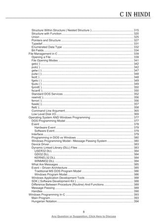 8 
Any Question or Suggestion, Click Here to Discuss 
C in Hindi 
Structure Within Structure ( Nested Structure ) ................................................... 315 
Structure with Function ........................................................................................ 320 
Union ................................................................................................................... 325 
Pointers and Structure ......................................................................................... 327 
Typedef ................................................................................................................ 331 
Enumerated Data Type ....................................................................................... 332 
Bit Fields .............................................................................................................. 334 
File Management in C ............................................................................................. 339 
Opening a File ..................................................................................................... 339 
File Opening Modes ............................................................................................ 341 
getc( ) .................................................................................................................. 342 
putc( ) .................................................................................................................. 342 
getw ( ) ................................................................................................................. 347 
putw ( ) ................................................................................................................. 348 
feof( ) ................................................................................................................... 348 
fgets ( ) ................................................................................................................ 349 
fputs ( ) ................................................................................................................ 349 
fprintf( ) ................................................................................................................ 350 
fscanf( ) ................................................................................................................ 350 
Standard DOS Services ...................................................................................... 352 
rewind( ); .............................................................................................................. 356 
ferror( ); ................................................................................................................ 356 
fseek( ); ................................................................................................................ 357 
ftell( ); ................................................................................................................... 358 
Command Line Argument .................................................................................... 365 
Low Level Disk I/O ............................................................................................... 369 
Operating System AND Windows Programming ..................................................... 377 
DOS Programming Model ................................................................................... 377 
Event ................................................................................................................... 378 
Hardware Event ............................................................................................... 379 
Software Event ................................................................................................. 379 
Interface ............................................................................................................... 379 
Programming in DOS vs Windows ...................................................................... 380 
Windows Programming Model - Message Passing System ................................ 380 
Device Driver ....................................................................................................... 383 
Dynamic Linked Library (DLL) Files .................................................................... 383 
USER32.DLL ................................................................................................... 384 
GDI32.DLL ....................................................................................................... 384 
KERNEL32.DLL ............................................................................................... 384 
WINMM32.DLL ................................................................................................ 384 
What Are Messages ............................................................................................ 385 
Event – Driven Architecture ................................................................................. 385 
Traditional MS DOS Program Model ............................................................... 386 
Windows Program Model ................................................................................. 386 
Windows Application Development Tools ........................................................... 388 
SDK ( Software Development Kit ) ...................................................................... 388 
Difference Between Procedure (Routine) And Functions .................................... 389 
Message Passing ................................................................................................ 389 
Handles ............................................................................................................... 390 
Windows Programming In C ................................................................................... 393 
Main Program ...................................................................................................... 393 
Hungarian Notation .............................................................................................. 394  