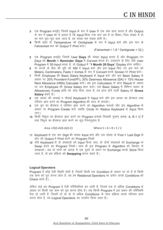 89 
Any Question or Suggestion, Click Here to Discuss 
C in Hindi 
3 ,d Program cukbZ, ftlesa Input ds :i esa User ls ,d vad izkIr djrk gS vkSj Output ds :i esa User dks ;s crkrk gS fd Input fd;k x;k eku le gS ;k fo’keA ftl la[;k esa nks dk Hkkx iwjkiwjk pyk tkrk gS] og la[;k le la[;k gksrh gSA 
4 fdlh “kgj ds Temperature dks Centigrade ds :i esa Input djks vkSj bl eku ds Fahrenheit eku dks Output esa Print djksA 
(Fahrenheit = 1.8 * Centigrade + 32;) 
5 ,d Program cukbZ, ftlesa User Days dh la[;k Input djrk gS vkSj Program mu Days dks Month o Reminder Days esa Convert djrk gSA mnkgj.k ds fy, ;fn User Program esa 50 Input djrk gS] rks Output esa “1 Month 20 Days” Display gksuk pkfg,A 
6 nks jkT;ksa ds chp dh nwjh dks KM esa Input djks vkSj bl Input fd, x, bl eku dks Meters, Centimeters, Feets o Inches ds :i esa Convert djds Screen ij Print djksA 
7 fdlh Employee dh Basic Salary Keyboard ls Input djks vkSj bl Basic Salary ds vk/kkj ij 20% Provident Fund(PF), 30% Dearness Allowance (DA) o 15% House Rent Allowance (HRA) Calculate djksA vc bl Calculation ls izkIr Result ds vk/kkj ij ml Employee dh Gross Salary Kkr djksA tc Basic Salary esa fofHkUu izdkj ds Allowances, Funds vkfn dks tksM fn;k tkrk gS] rc izkIr gksus okyh Salary dks Gross Salary dgrs gSaA 
8 ,d vk;r dh yEckbZ o pkSMkbZ Keyboard ls Input djks vkSj bl vk;r dk {kS=Qy rFkk ifjeki Kkr djus dk Program Algorithm dh enn ls cukvksA 
9 ,d o`r dk {kS=Qy o ifjeki Kkr djus dk Algorithm cukvks vkSj bl Algorithm ds vk/kkj ij Program Create djks tcfd Circle dk Radius Keyboard ls Input fd;k tk,A 
10 fdlh f=Hkqt dk {kS=Qy Kkr djus dk Program cukvks ftldh Hkqtk,a Øe”k% A, B o C gSa rFkk f=Hkqt dk {kS=Qy Kkr djus dk lw= fuEukuqlkj gS% 
Area =√S(S-A)(S-A)(S-C) Where S = A + B + C / 2 
11 Keyboard ls ,d pkj Digit dh la[;k Input djks vkSj ml la[;k ds First o Last Digit ds ;ksx dks Output esa Print djus dk Program fy[kksa 
12 ;fn Keyboard ls nks la[;kvksa dks Input fd;k tk,] rks nksuksa la[;kvksa dks Exchange ;k Swap djus dk Program fy[kksA lkFk gh bl Program ds Algorithm dks foLrkj ls lekvksA tc nks ekuksa dks vkil esa ,d nwljs ds LFkku ij Exchange djds Store fd;k tkrk gS] rks bl izfØ;k dks Swapping djuk dgrs gSaA 
Logical Operators 
Program esa dksbZ ,slh fLFkfr gksrh gS] ftlesa fdlh ,d Condition ds vk/kkj ij nks esa ls fdlh ,d dke dks iwjk djuk gksrk gS] rc ge Relational Operators dk iz;ksx djds Conditions dks Check djrs gSaA ] 
ysfdu dbZ ckj Program esa ,slh ifjfLFkfr;ka cu tkrh gSa] ftlesa ,d ls vf/kd Conditions ds vk/kkj ij fdlh ,d dke dks iwjk djuk gksrk gSA tc fdlh Program esa bl izdkj dh ifjfLFkfr iSnk gks tkrh gS] ftlesa nks ;k nks ls vf/kd Conditions ds lkFk izfØ;k djds ifj.kke izkIr djuk gksrk gS] rc Logical Operators dk mi;ksx fd;k tkrk gSA 
 