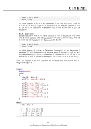 94 
Any Question or Suggestion, Click Here to Discuss 
C in Hindi 
int x = 10, y = 20, Result; 
Result = --x + y 
bl Code Segment esa igys x dk eku Decrement gks dj 10 ls 9 gks tkrk gS] mlds ckn x dk eku 9 y ds eku 20 esa tqM dj 29 Return djrk gS vkSj Result esa 29 Store gks tkrk gSA vc ;fn x, y o Result rhuksa dks Print fd;k tk,] rks rhuksa dk eku Øe”k% 9, 20 o 21 Print gksxkA 
4 Post – Decrement 
Post-Increment dh rjg gh tc fdlh Variable ds ckn esa Decrement fpUg yxk;k tkrk gS] rks og Variable igys ml Expression esa Hkkx ysrk gS] ftlesa mls Use fd;k x;k gS] mlds ckn ml Variable dk eku Decrement gksrk gSA tSls% 
int x = 10, y = 20, Result; 
Result = x-- + y 
bl Code Segment esa igys (x + y) Expression Execute gksxk vkSj bl Expression ls Generate gksus okyk Resultant eku 30 Variable Result esa Store gksxkA mlds ckn x dk eku Decrement gksdj 9 gksxkA bl Statement ds Execute gksus ds ckn ;fn ge x, y o Result rhuksa ds ekuksa dks Screen ij Display djsa] rks gesa Øe”k% 9, 20 o 30 izkIr gksxkA 
pfy,] ,d Program esa bu pkjksa Operators dks Practically Use djds Result ns[krs gSaA Program fuEukuqlkj gS% 
Program 
#include stdio.h 
main() 
{ 
int x = 10, y = 20, z = 30; 
printf(n x = 10, y = 20, z = 30 n); 
printf(n ++x + y = %d, ++x + y); 
printf(t x = %d, y = %d, z = %d, x, y, z); 
printf(n y++ + z = %d, y++ + z); 
printf(t x = %d, y = %d, z = %d, x, y, z); 
printf(n --z + x = %d, --z + x); 
printf(t x = %d, y = %d, z = %d, x, y, z); 
printf(n y-- + x = %d, y-- + x); 
printf(t x = %d, y = %d, z = %d, x, y, z); 
} 
Output 
x = 10, y = 20, z = 30 
++x + y = 31 x = 11, y = 20, z = 30 
y++ + z = 50 x = 11, y = 21, z = 30 
--z + x = 40 x = 11, y = 21, z = 29 
y-- + x = 32 x = 11, y = 20, z = 29  
