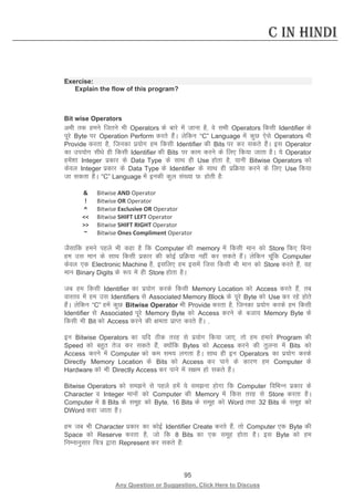 95 
Any Question or Suggestion, Click Here to Discuss 
C in Hindi 
Exercise: 
Explain the flow of this program? 
Bit wise Operators 
vHkh rd geus ftrus Hkh Operators ds ckjs esa tkuk gS] os lHkh Operators fdlh Identifier ds iwjs Byte ij Operation Perform djrs gSaA ysfdu “C” Language esa dqN ,sls Operators Hkh Provide djrk gS] ftudk iz;ksx ge fdlh Identifier dh Bits ij dj ldrs gSaA bl Operator dk mi;ksx lh/ks gh fdlh Identifier dh Bits ij dke djus ds fy, fd;k tkrk gSA ;s Operator gesa”kk Integer izdkj ds Data Type ds lkFk gh Use gksrk gS] ;kuh Bitwise Operators dks dsoy Integer izdkj ds Data Type ds Identifier ds lkFk gh izfØ;k djus ds fy, Use fd;k tk ldrk gSSA “C” Language esa budh dqy la[;k N% gksrh gS% 
 
Bitwise AND Operator 
! 
Bitwise OR Operator 
^ 
Bitwise Exclusive OR Operator 
 
Bitwise SHIFT LEFT Operator 
 
Bitwise SHIFT RIGHT Operator 
~ 
Bitwise Ones Compliment Operator 
tSlkfd geus igys Hkh dgk gS fd Computer dh memory esa fdlh eku dks Store fd, fcuk ge ml eku ds lkFk fdlh izdkj dh dksbZ izfØ;k ugha dj ldrs gSaA ysfdu pwafd Computer dsoy ,d Electronic Machine gS] blfy, ge blesa ftl fdlh Hkh eku dks Store djrs gSa] og eku Binary Digits ds :i esa gh Store gksrk gSA 
tc ge fdlh Identifier dk iz;ksx djds fdlh Memory Location dks Access djrs gSa] rc okLro esa ge ml Identifiers ls Associated Memory Block ds iwjs Byte dks Use dj jgs gksrs gSaA ysfdu “C” gesa dqN Bitwise Operator Hkh Provide djrk gS] ftudk iz;ksx djds ge fdlh Identifier ls Associated iwjs Memory Byte dks Access djus ds ctk; Memory Byte ds fdlh Hkh Bit dks Access djus dh {kerk izkIr djrs gSaA ] 
bu Bitwise Operators dk ;fn Bhd rjg ls iz;ksx fd;k tk,] rks ge gekjs Program dh Speed dks cgqr rst dj ldrs gSa] D;ksafd Bytes dks Access djus dh rqyuk esa Bits dks Access djus esa Computer dks de le; yxrk gSA lkFk gh bu Operators dk iz;ksx djds Directly Memory Location ds Bits dks Access dj ikus ds dkj.k ge Computer ds Hardware dks Hkh Directly Access dj ikus esa l{ke gks ldrs gSaA 
Bitwise Operators dks leus ls igys gesa ;s leuk gksxk fd Computer fofHkUu izdkj ds Character o Integer ekuksa dks Computer dh Memory esa fdl rjg ls Store djrk gSA Computer esa 8 Bits ds lewg dks Byte] 16 Bits ds lewg dks Word rFkk 32 Bits ds lewg dks DWord dgk tkrk gSA 
ge tc Hkh Character izdkj dk dksbZ Identifier Create djrs gSa] rks Computer ,d Byte dh Space dks Reserve djrk gS] tks fd 8 Bits dk ,d lewg gksrk gSA bl Byte dks ge fuEukuqlkj fp= }kjk Represent dj ldrs gSa% 
 