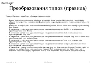 Преобразования типов (правила)
Тип преобразуется к наиболее общему из всех операндов.
• Если в выражении появляются операнды различных типов, то они преобразуются к некоторому
общему типу, при этом к каждому арифметическому операнду применяется такая последовательность
правил:
• Если один из операндов в выражении имеет тип long double, то остальные тоже преобразуются к типу
long double.
• В противном случае, если один из операндов в выражении имеет тип double, то остальные тоже
преобразуются к типу double.
• В противном случае, если один из операндов в выражении имеет тип float, то остальные тоже
преобразуются к типу float.
• В противном случае, если один из операндов в выражении имеет тип unsigned long, то остальные тоже
преобразуются к типу unsigned long.
• В противном случае, если один из операндов в выражении имеет тип long, то остальные тоже
преобразуются к типу long.
• В противном случае, если один из операндов в выражении имеет тип unsigned, то остальные тоже
преобразуются. к типу unsigned.
• В противном случае все операнды преобразуются к типу int. При этом тип char преобразуется в int со
знаком; тип unsigned char в int, у которого старший байт всегда нулевой; тип signed char в int, у
которого в знаковый разряд передается знак из сhar; тип short в int (знаковый или беззнаковый).
27.09.2021 17:52 Introduction 8
 