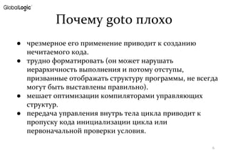 Почему goto плохо
● чрезмерное его применение приводит к созданию
нечитаемого кода.
● трудно форматировать (он может нарушать
иерархичность выполнения и потому отступы,
призванные отображать структуру программы, не всегда
могут быть выставлены правильно).
● мешает оптимизации компиляторами управляющих
структур.
● передача управления внутрь тела цикла приводит к
пропуску кода инициализации цикла или
первоначальной проверки условия.
6
 