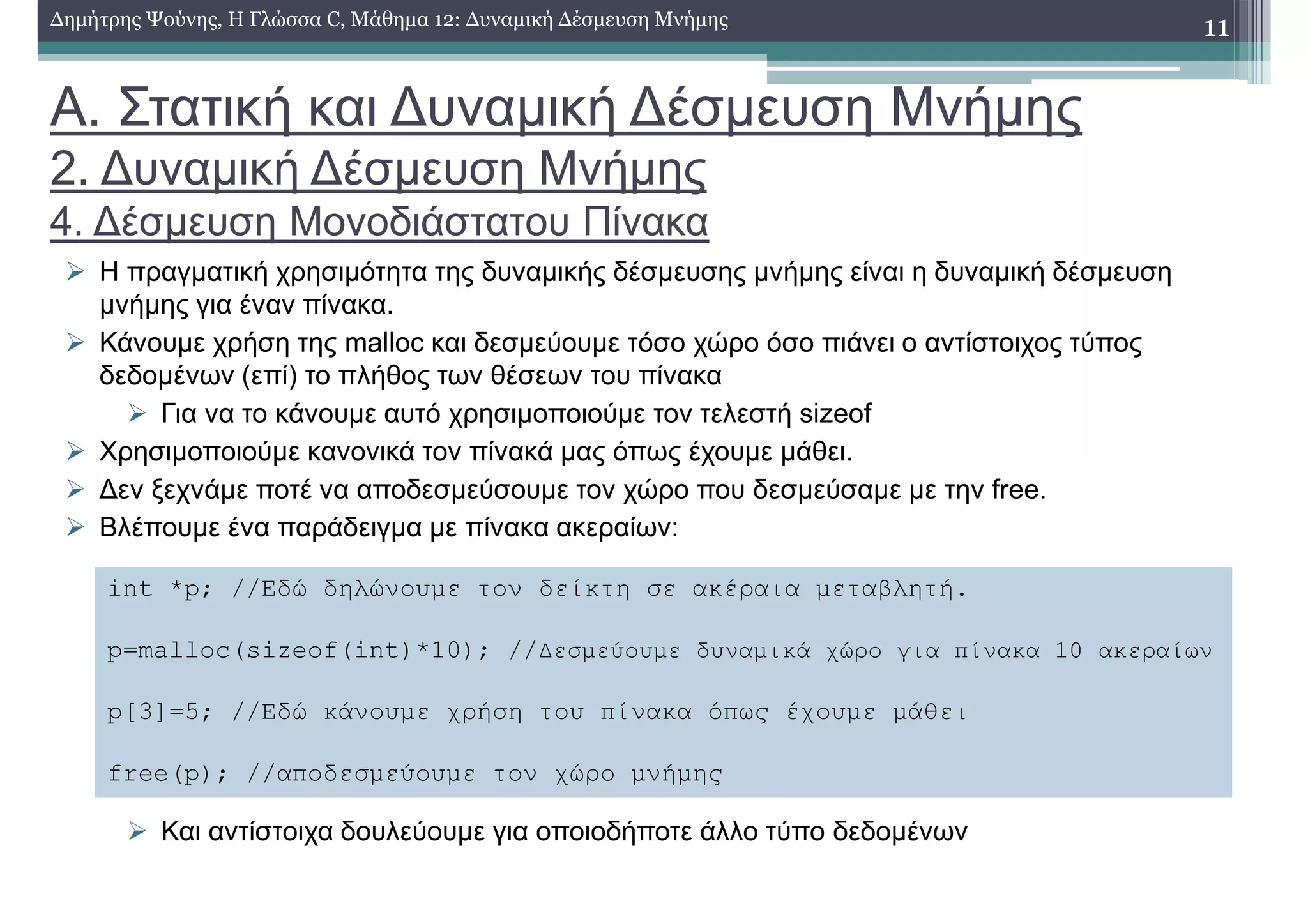 Α. Στατική και ∆υναµική ∆έσµευση Μνήµης
2. ∆υναµική ∆έσµευση Μνήµης
4. ∆έσµευση Μονοδιάστατου Πίνακα
Η πραγµατική χρησιµότητα της δυναµικής δέσµευσης µνήµης είναι η δυναµική δέσµευση
µνήµης για έναν πίνακα.
Κάνουµε χρήση της malloc και δεσµεύουµε τόσο χώρο όσο πιάνει ο αντίστοιχος τύπος
δεδοµένων (επί) το πλήθος των θέσεων του πίνακα
Για να το κάνουµε αυτό χρησιµοποιούµε τον τελεστή sizeof
Χρησιµοποιούµε κανονικά τον πίνακά µας όπως έχουµε µάθει.
∆εν ξεχνάµε ποτέ να αποδεσµεύσουµε τον χώρο που δεσµεύσαµε µε την free.
Βλέπουµε ένα παράδειγµα µε πίνακα ακεραίων:
Και αντίστοιχα δουλεύουµε για οποιοδήποτε άλλο τύπο δεδοµένων
11∆ηµήτρης Ψούνης, Η Γλώσσα C, Μάθηµα 12: ∆υναµική ∆έσµευση Μνήµης
int *p; //Εδώ δηλώνουµε τον δείκτη σε ακέραια µεταβλητή.
p=malloc(sizeof(int)*10); //∆εσµεύουµε δυναµικά χώρο για πίνακα 10 ακεραίων
p[3]=5; //Εδώ κάνουµε χρήση του πίνακα όπως έχουµε µάθει
free(p); //αποδεσµεύουµε τον χώρο µνήµης
 