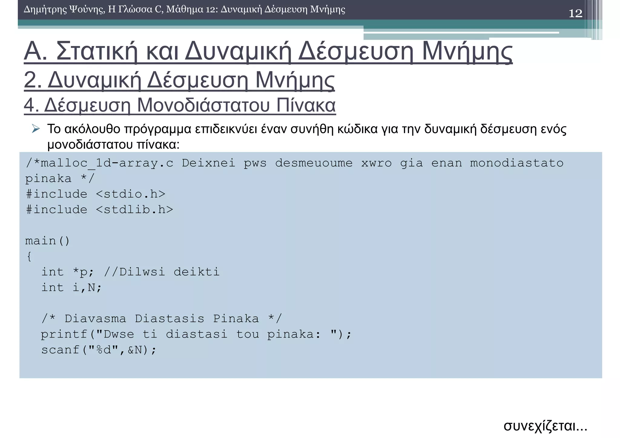 Α. Στατική και ∆υναµική ∆έσµευση Μνήµης
2. ∆υναµική ∆έσµευση Μνήµης
4. ∆έσµευση Μονοδιάστατου Πίνακα
Το ακόλουθο πρόγραµµα επιδεικνύει έναν συνήθη κώδικα για την δυναµική δέσµευση ενός
µονοδιάστατου πίνακα:
12∆ηµήτρης Ψούνης, Η Γλώσσα C, Μάθηµα 12: ∆υναµική ∆έσµευση Μνήµης
/*malloc_1d-array.c Deixnei pws desmeuoume xwro gia enan monodiastato
pinaka */
#include <stdio.h>
#include <stdlib.h>
main()
{
int *p; //Dilwsi deikti
int i,N;
/* Diavasma Diastasis Pinaka */
printf("Dwse ti diastasi tou pinaka: ");
scanf("%d",&N);
συνεχίζεται...
 