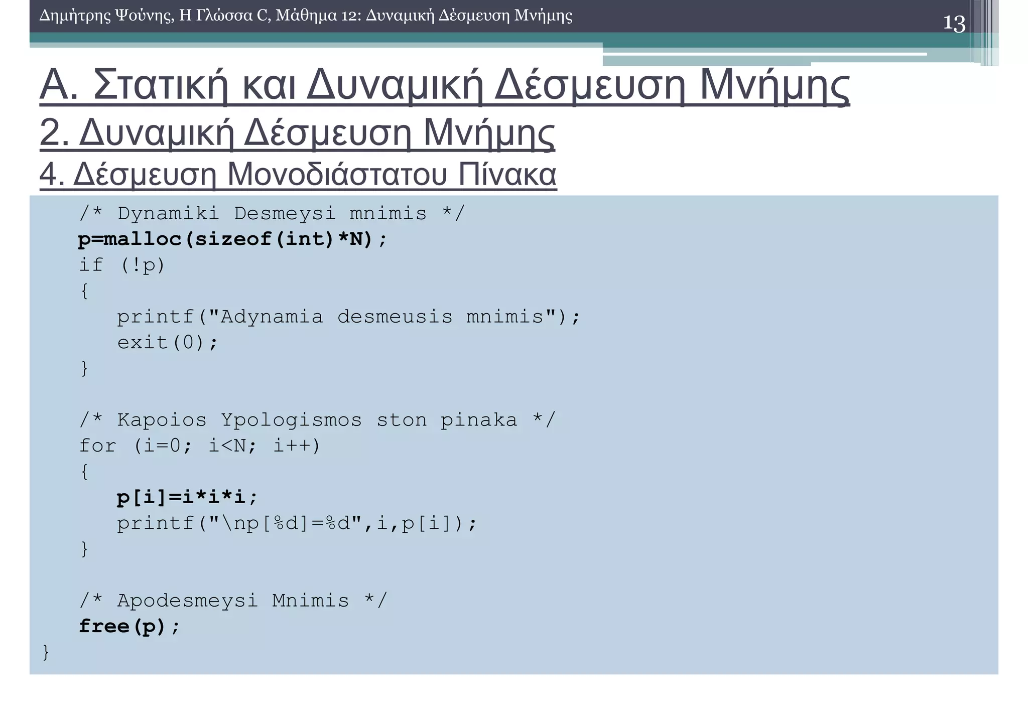 Α. Στατική και ∆υναµική ∆έσµευση Μνήµης
2. ∆υναµική ∆έσµευση Μνήµης
4. ∆έσµευση Μονοδιάστατου Πίνακα
13∆ηµήτρης Ψούνης, Η Γλώσσα C, Μάθηµα 12: ∆υναµική ∆έσµευση Μνήµης
/* Dynamiki Desmeysi mnimis */
p=malloc(sizeof(int)*N);
if (!p)
{
printf("Adynamia desmeusis mnimis");
exit(0);
}
/* Kapoios Ypologismos ston pinaka */
for (i=0; i<N; i++)
{
p[i]=i*i*i;
printf("np[%d]=%d",i,p[i]);
}
/* Apodesmeysi Mnimis */
free(p);
}
 