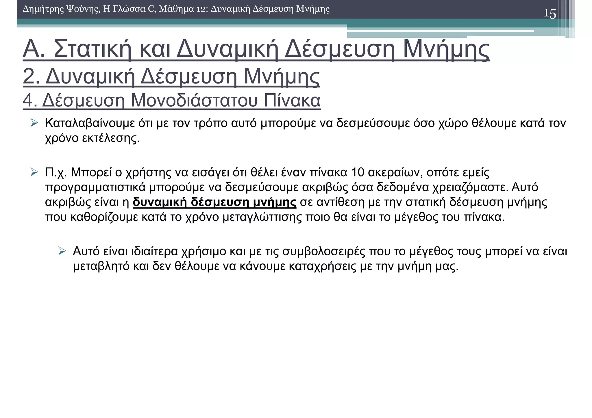 Α. Στατική και ∆υναµική ∆έσµευση Μνήµης
2. ∆υναµική ∆έσµευση Μνήµης
4. ∆έσµευση Μονοδιάστατου Πίνακα
Καταλαβαίνουµε ότι µε τον τρόπο αυτό µπορούµε να δεσµεύσουµε όσο χώρο θέλουµε κατά τον
χρόνο εκτέλεσης.
Π.χ. Μπορεί ο χρήστης να εισάγει ότι θέλει έναν πίνακα 10 ακεραίων, οπότε εµείς
προγραµµατιστικά µπορούµε να δεσµεύσουµε ακριβώς όσα δεδοµένα χρειαζόµαστε. Αυτό
ακριβώς είναι η δυναµική δέσµευση µνήµης σε αντίθεση µε την στατική δέσµευση µνήµης
που καθορίζουµε κατά το χρόνο µεταγλώττισης ποιο θα είναι το µέγεθος του πίνακα.
Αυτό είναι ιδιαίτερα χρήσιµο και µε τις συµβολοσειρές που το µέγεθος τους µπορεί να είναι
µεταβλητό και δεν θέλουµε να κάνουµε καταχρήσεις µε την µνήµη µας.
15∆ηµήτρης Ψούνης, Η Γλώσσα C, Μάθηµα 12: ∆υναµική ∆έσµευση Μνήµης
 
