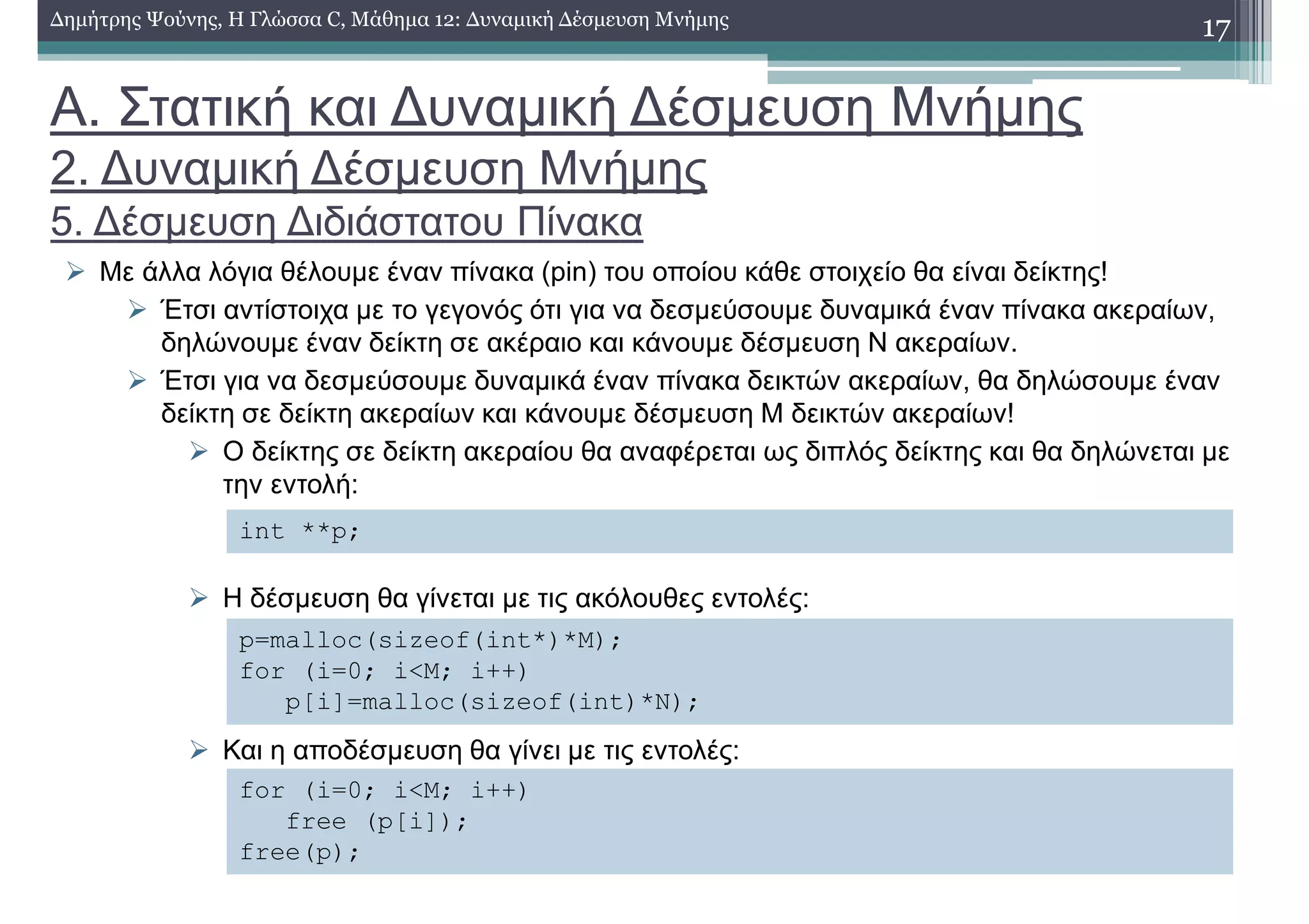 Α. Στατική και ∆υναµική ∆έσµευση Μνήµης
2. ∆υναµική ∆έσµευση Μνήµης
5. ∆έσµευση ∆ιδιάστατου Πίνακα
Με άλλα λόγια θέλουµε έναν πίνακα (pin) του οποίου κάθε στοιχείο θα είναι δείκτης!
Έτσι αντίστοιχα µε το γεγονός ότι για να δεσµεύσουµε δυναµικά έναν πίνακα ακεραίων,
δηλώνουµε έναν δείκτη σε ακέραιο και κάνουµε δέσµευση Ν ακεραίων.
Έτσι για να δεσµεύσουµε δυναµικά έναν πίνακα δεικτών ακεραίων, θα δηλώσουµε έναν
δείκτη σε δείκτη ακεραίων και κάνουµε δέσµευση Μ δεικτών ακεραίων!
Ο δείκτης σε δείκτη ακεραίου θα αναφέρεται ως διπλός δείκτης και θα δηλώνεται µε
την εντολή:
Η δέσµευση θα γίνεται µε τις ακόλουθες εντολές:
Και η αποδέσµευση θα γίνει µε τις εντολές:
17∆ηµήτρης Ψούνης, Η Γλώσσα C, Μάθηµα 12: ∆υναµική ∆έσµευση Μνήµης
int **p;
p=malloc(sizeof(int*)*M);
for (i=0; i<M; i++)
p[i]=malloc(sizeof(int)*N);
for (i=0; i<M; i++)
free (p[i]);
free(p);
 