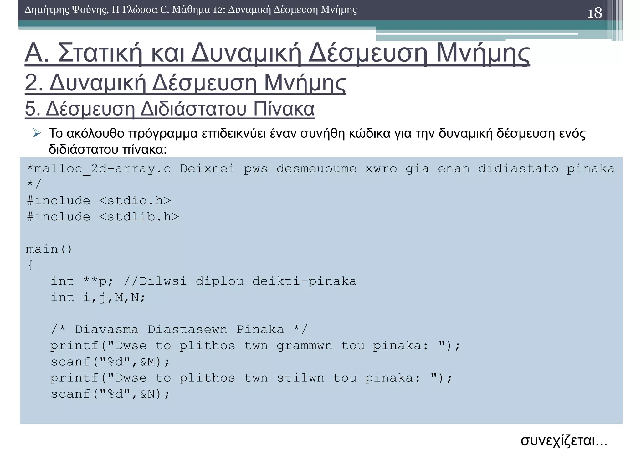 Α. Στατική και ∆υναµική ∆έσµευση Μνήµης
2. ∆υναµική ∆έσµευση Μνήµης
5. ∆έσµευση ∆ιδιάστατου Πίνακα
Το ακόλουθο πρόγραµµα επιδεικνύει έναν συνήθη κώδικα για την δυναµική δέσµευση ενός
διδιάστατου πίνακα:
18∆ηµήτρης Ψούνης, Η Γλώσσα C, Μάθηµα 12: ∆υναµική ∆έσµευση Μνήµης
*malloc_2d-array.c Deixnei pws desmeuoume xwro gia enan didiastato pinaka
*/
#include <stdio.h>
#include <stdlib.h>
main()
{
int **p; //Dilwsi diplou deikti-pinaka
int i,j,M,N;
/* Diavasma Diastasewn Pinaka */
printf("Dwse to plithos twn grammwn tou pinaka: ");
scanf("%d",&M);
printf("Dwse to plithos twn stilwn tou pinaka: ");
scanf("%d",&N);
συνεχίζεται...
 