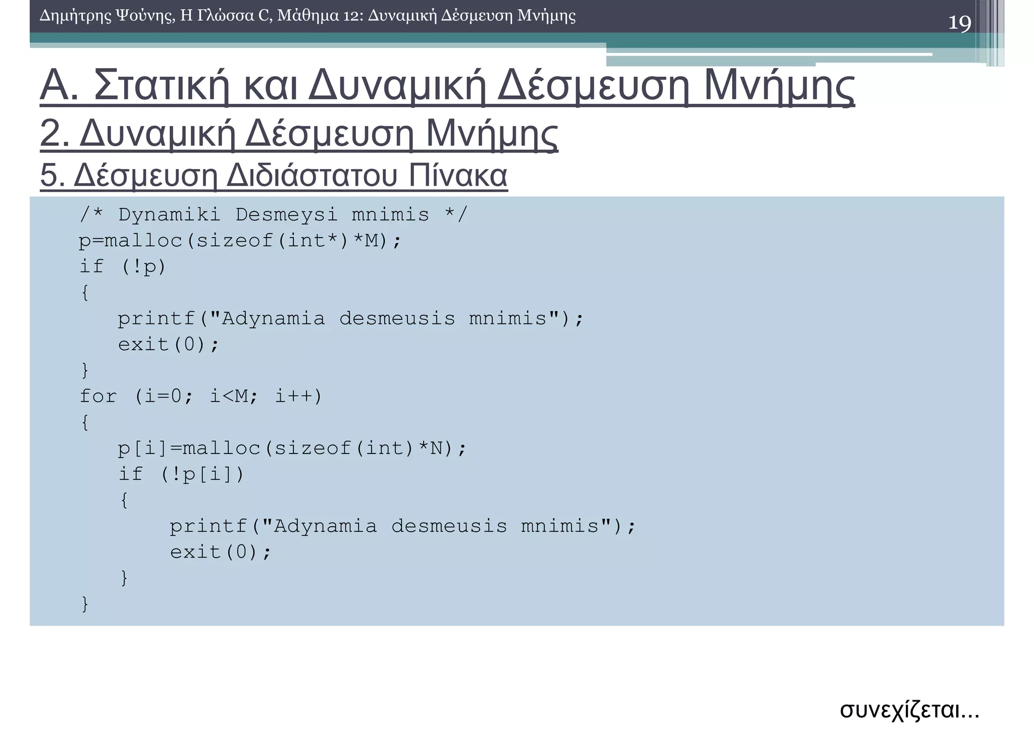 Α. Στατική και ∆υναµική ∆έσµευση Μνήµης
2. ∆υναµική ∆έσµευση Μνήµης
5. ∆έσµευση ∆ιδιάστατου Πίνακα
19∆ηµήτρης Ψούνης, Η Γλώσσα C, Μάθηµα 12: ∆υναµική ∆έσµευση Μνήµης
/* Dynamiki Desmeysi mnimis */
p=malloc(sizeof(int*)*M);
if (!p)
{
printf("Adynamia desmeusis mnimis");
exit(0);
}
for (i=0; i<M; i++)
{
p[i]=malloc(sizeof(int)*N);
if (!p[i])
{
printf("Adynamia desmeusis mnimis");
exit(0);
}
}
συνεχίζεται...
 