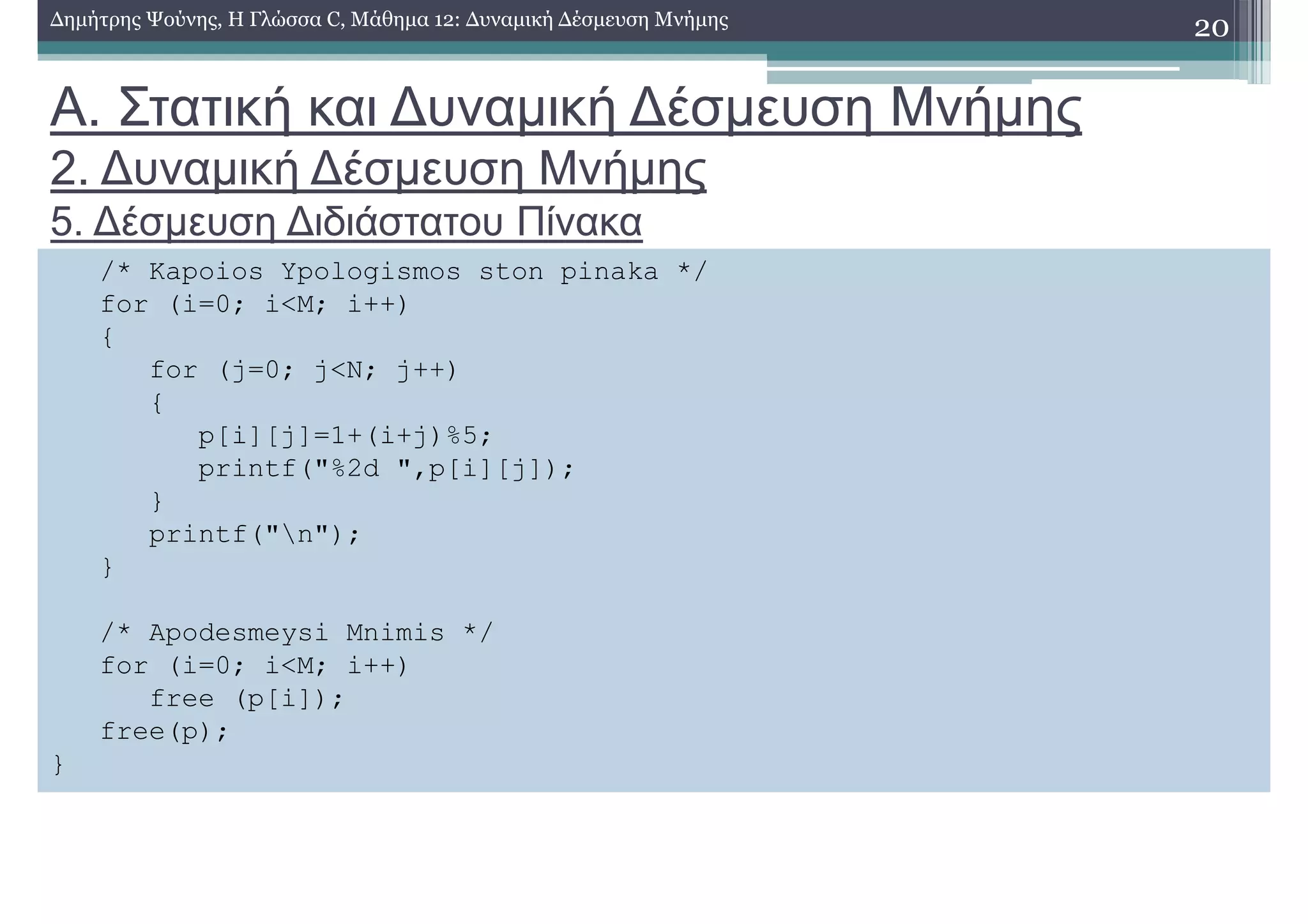 Α. Στατική και ∆υναµική ∆έσµευση Μνήµης
2. ∆υναµική ∆έσµευση Μνήµης
5. ∆έσµευση ∆ιδιάστατου Πίνακα
20∆ηµήτρης Ψούνης, Η Γλώσσα C, Μάθηµα 12: ∆υναµική ∆έσµευση Μνήµης
/* Kapoios Ypologismos ston pinaka */
for (i=0; i<M; i++)
{
for (j=0; j<N; j++)
{
p[i][j]=1+(i+j)%5;
printf("%2d ",p[i][j]);
}
printf("n");
}
/* Apodesmeysi Mnimis */
for (i=0; i<M; i++)
free (p[i]);
free(p);
}
 
