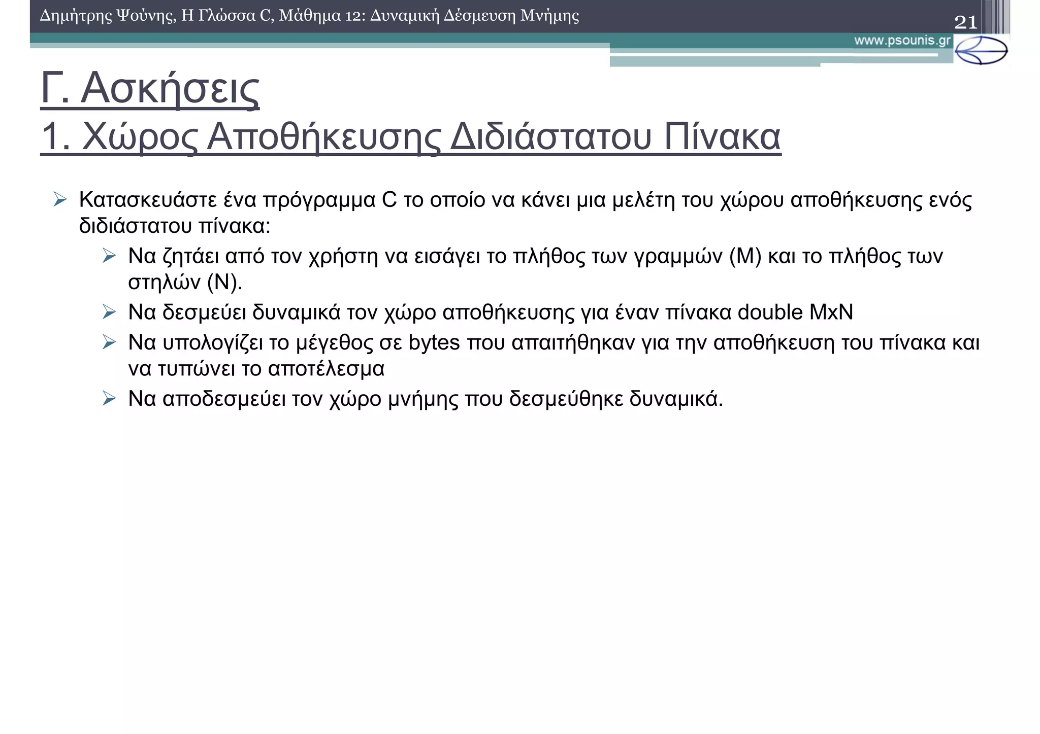 Γ. Ασκήσεις
1. Χώρος Αποθήκευσης ∆ιδιάστατου Πίνακα
21∆ηµήτρης Ψούνης, Η Γλώσσα C, Μάθηµα 12: ∆υναµική ∆έσµευση Μνήµης
Κατασκευάστε ένα πρόγραµµα C το οποίο να κάνει µια µελέτη του χώρου αποθήκευσης ενός
διδιάστατου πίνακα:
Να ζητάει από τον χρήστη να εισάγει το πλήθος των γραµµών (Μ) και το πλήθος των
στηλών (Ν).
Να δεσµεύει δυναµικά τον χώρο αποθήκευσης για έναν πίνακα double ΜxN
Να υπολογίζει το µέγεθος σε bytes που απαιτήθηκαν για την αποθήκευση του πίνακα και
να τυπώνει το αποτέλεσµα
Να αποδεσµεύει τον χώρο µνήµης που δεσµεύθηκε δυναµικά.
 