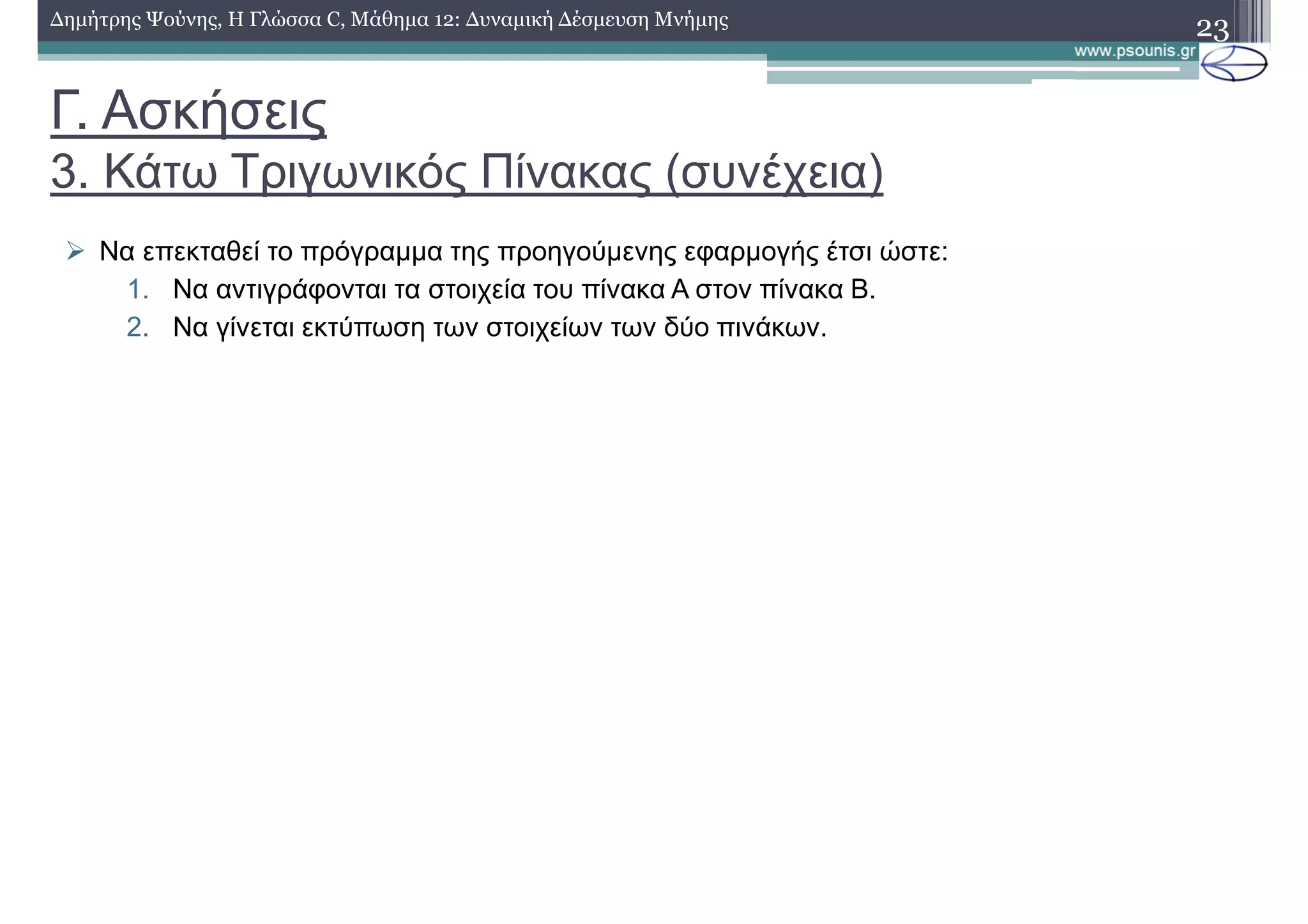 Γ. Ασκήσεις
3. Κάτω Τριγωνικός Πίνακας (συνέχεια)
23∆ηµήτρης Ψούνης, Η Γλώσσα C, Μάθηµα 12: ∆υναµική ∆έσµευση Μνήµης
Να επεκταθεί το πρόγραµµα της προηγούµενης εφαρµογής έτσι ώστε:
1. Να αντιγράφονται τα στοιχεία του πίνακα Α στον πίνακα Β.
2. Να γίνεται εκτύπωση των στοιχείων των δύο πινάκων.
 