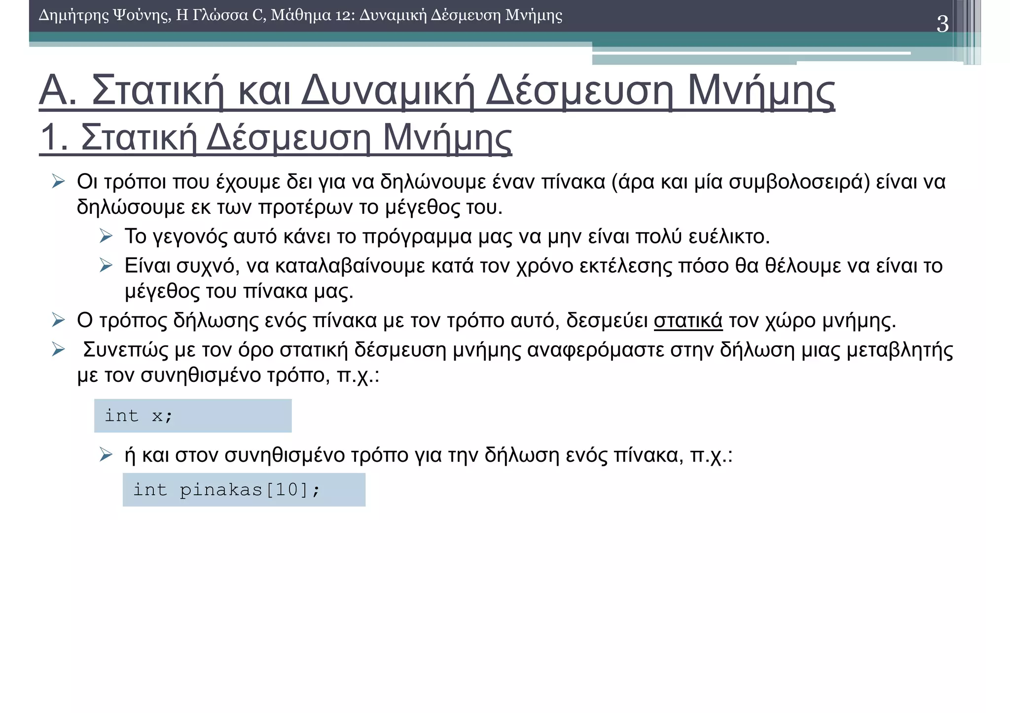 Α. Στατική και ∆υναµική ∆έσµευση Μνήµης
1. Στατική ∆έσµευση Μνήµης
Οι τρόποι που έχουµε δει για να δηλώνουµε έναν πίνακα (άρα και µία συµβολοσειρά) είναι να
δηλώσουµε εκ των προτέρων το µέγεθος του.
Το γεγονός αυτό κάνει το πρόγραµµα µας να µην είναι πολύ ευέλικτο.
Είναι συχνό, να καταλαβαίνουµε κατά τον χρόνο εκτέλεσης πόσο θα θέλουµε να είναι το
µέγεθος του πίνακα µας.
Ο τρόπος δήλωσης ενός πίνακα µε τον τρόπο αυτό, δεσµεύει στατικά τον χώρο µνήµης.
Συνεπώς µε τον όρο στατική δέσµευση µνήµης αναφερόµαστε στην δήλωση µιας µεταβλητής
µε τον συνηθισµένο τρόπο, π.χ.:
ή και στον συνηθισµένο τρόπο για την δήλωση ενός πίνακα, π.χ.:
3∆ηµήτρης Ψούνης, Η Γλώσσα C, Μάθηµα 12: ∆υναµική ∆έσµευση Μνήµης
int x;
int pinakas[10];
 