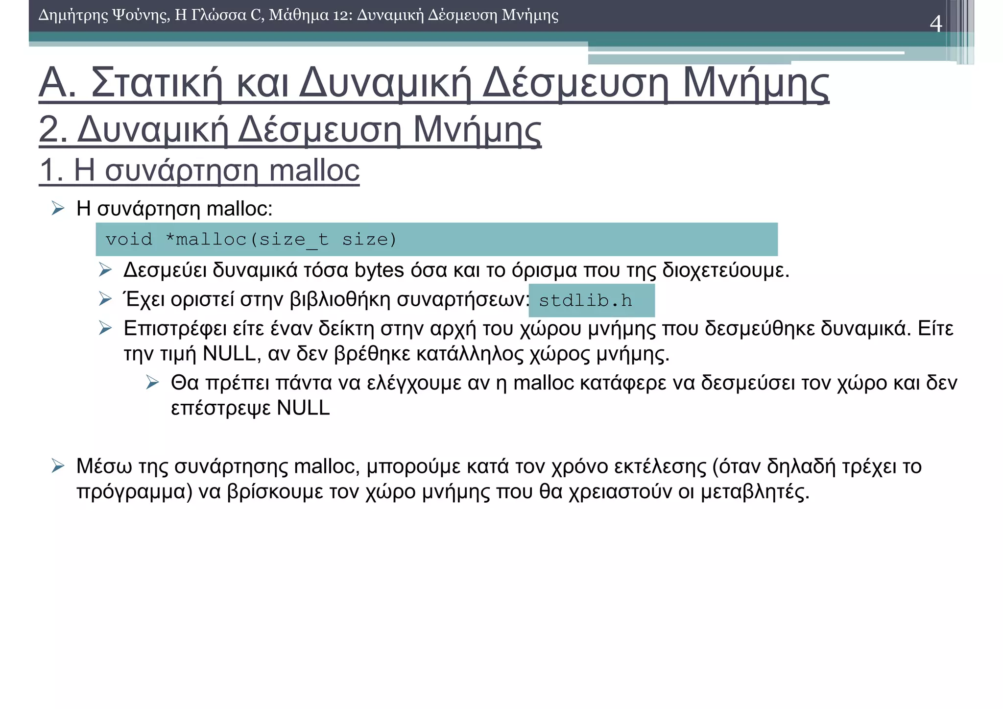Α. Στατική και ∆υναµική ∆έσµευση Μνήµης
2. ∆υναµική ∆έσµευση Μνήµης
1. Η συνάρτηση malloc
Η συνάρτηση malloc:
∆εσµεύει δυναµικά τόσα bytes όσα και το όρισµα που της διοχετεύουµε.
Έχει οριστεί στην βιβλιοθήκη συναρτήσεων:
Επιστρέφει είτε έναν δείκτη στην αρχή του χώρου µνήµης που δεσµεύθηκε δυναµικά. Είτε
την τιµή NULL, αν δεν βρέθηκε κατάλληλος χώρος µνήµης.
Θα πρέπει πάντα να ελέγχουµε αν η malloc κατάφερε να δεσµεύσει τον χώρο και δεν
επέστρεψε NULL
Μέσω της συνάρτησης malloc, µπορούµε κατά τον χρόνο εκτέλεσης (όταν δηλαδή τρέχει το
πρόγραµµα) να βρίσκουµε τον χώρο µνήµης που θα χρειαστούν οι µεταβλητές.
4∆ηµήτρης Ψούνης, Η Γλώσσα C, Μάθηµα 12: ∆υναµική ∆έσµευση Μνήµης
void *malloc(size_t size)
stdlib.h
 