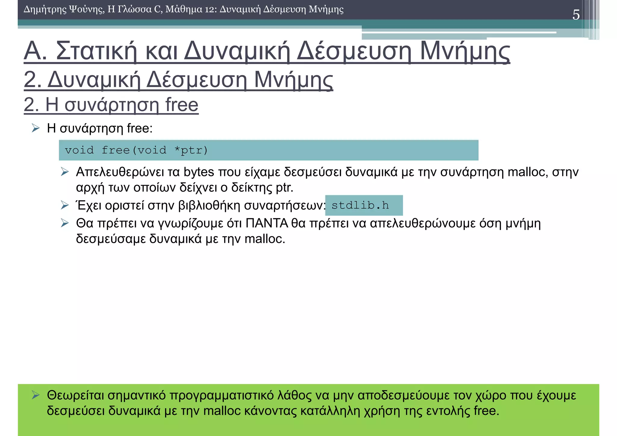 Α. Στατική και ∆υναµική ∆έσµευση Μνήµης
2. ∆υναµική ∆έσµευση Μνήµης
2. Η συνάρτηση free
Η συνάρτηση free:
Απελευθερώνει τα bytes που είχαµε δεσµεύσει δυναµικά µε την συνάρτηση malloc, στην
αρχή των οποίων δείχνει ο δείκτης ptr.
Έχει οριστεί στην βιβλιοθήκη συναρτήσεων:
Θα πρέπει να γνωρίζουµε ότι ΠΑΝΤΑ θα πρέπει να απελευθερώνουµε όση µνήµη
δεσµεύσαµε δυναµικά µε την malloc.
5∆ηµήτρης Ψούνης, Η Γλώσσα C, Μάθηµα 12: ∆υναµική ∆έσµευση Μνήµης
void free(void *ptr)
stdlib.h
Θεωρείται σηµαντικό προγραµµατιστικό λάθος να µην αποδεσµεύουµε τον χώρο που έχουµε
δεσµεύσει δυναµικά µε την malloc κάνοντας κατάλληλη χρήση της εντολής free.
 