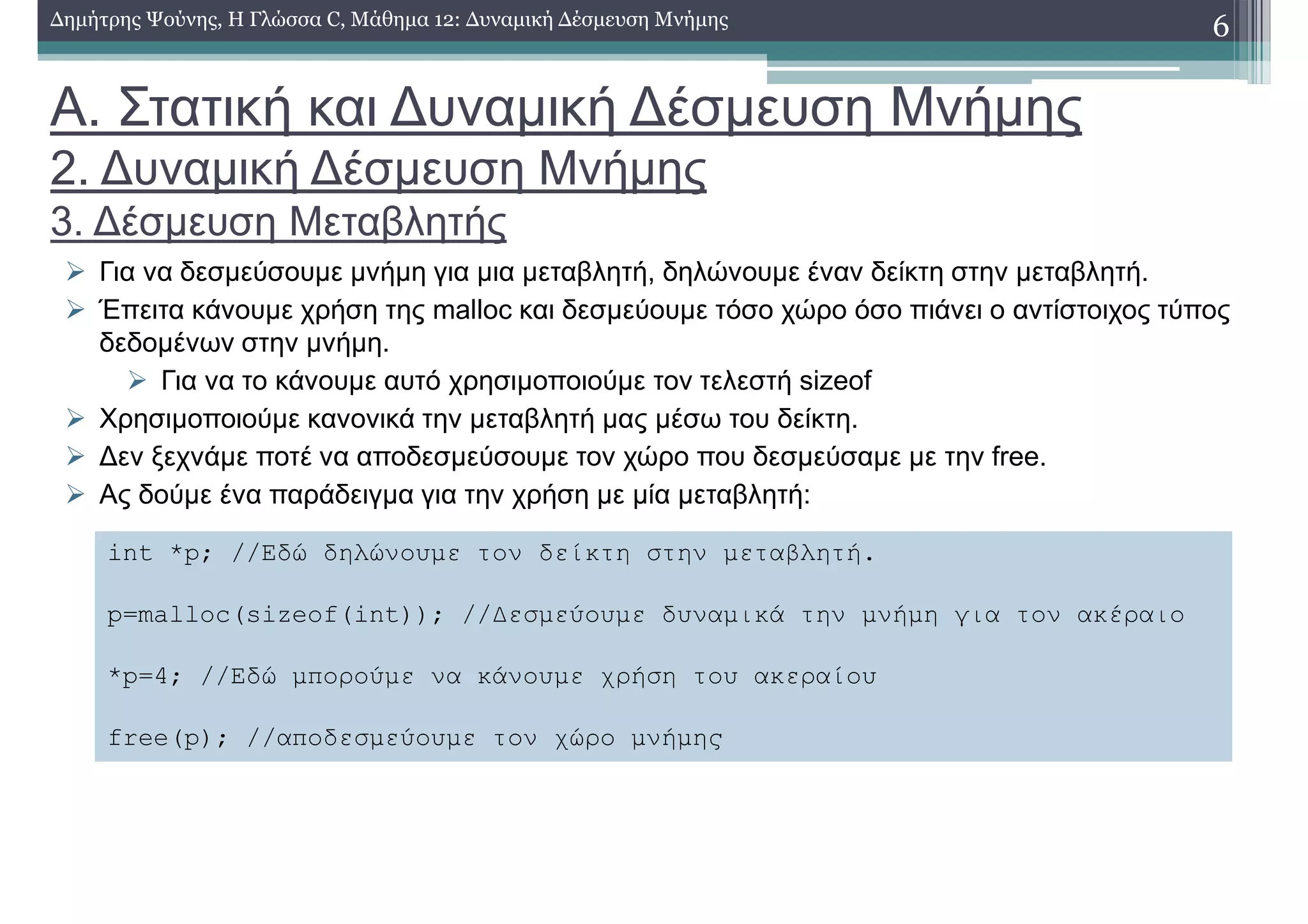 Α. Στατική και ∆υναµική ∆έσµευση Μνήµης
2. ∆υναµική ∆έσµευση Μνήµης
3. ∆έσµευση Μεταβλητής
Για να δεσµεύσουµε µνήµη για µια µεταβλητή, δηλώνουµε έναν δείκτη στην µεταβλητή.
Έπειτα κάνουµε χρήση της malloc και δεσµεύουµε τόσο χώρο όσο πιάνει ο αντίστοιχος τύπος
δεδοµένων στην µνήµη.
Για να το κάνουµε αυτό χρησιµοποιούµε τον τελεστή sizeof
Χρησιµοποιούµε κανονικά την µεταβλητή µας µέσω του δείκτη.
∆εν ξεχνάµε ποτέ να αποδεσµεύσουµε τον χώρο που δεσµεύσαµε µε την free.
Ας δούµε ένα παράδειγµα για την χρήση µε µία µεταβλητή:
6∆ηµήτρης Ψούνης, Η Γλώσσα C, Μάθηµα 12: ∆υναµική ∆έσµευση Μνήµης
int *p; //Εδώ δηλώνουµε τον δείκτη στην µεταβλητή.
p=malloc(sizeof(int)); //∆εσµεύουµε δυναµικά την µνήµη για τον ακέραιο
*p=4; //Εδώ µπορούµε να κάνουµε χρήση του ακεραίου
free(p); //αποδεσµεύουµε τον χώρο µνήµης
 