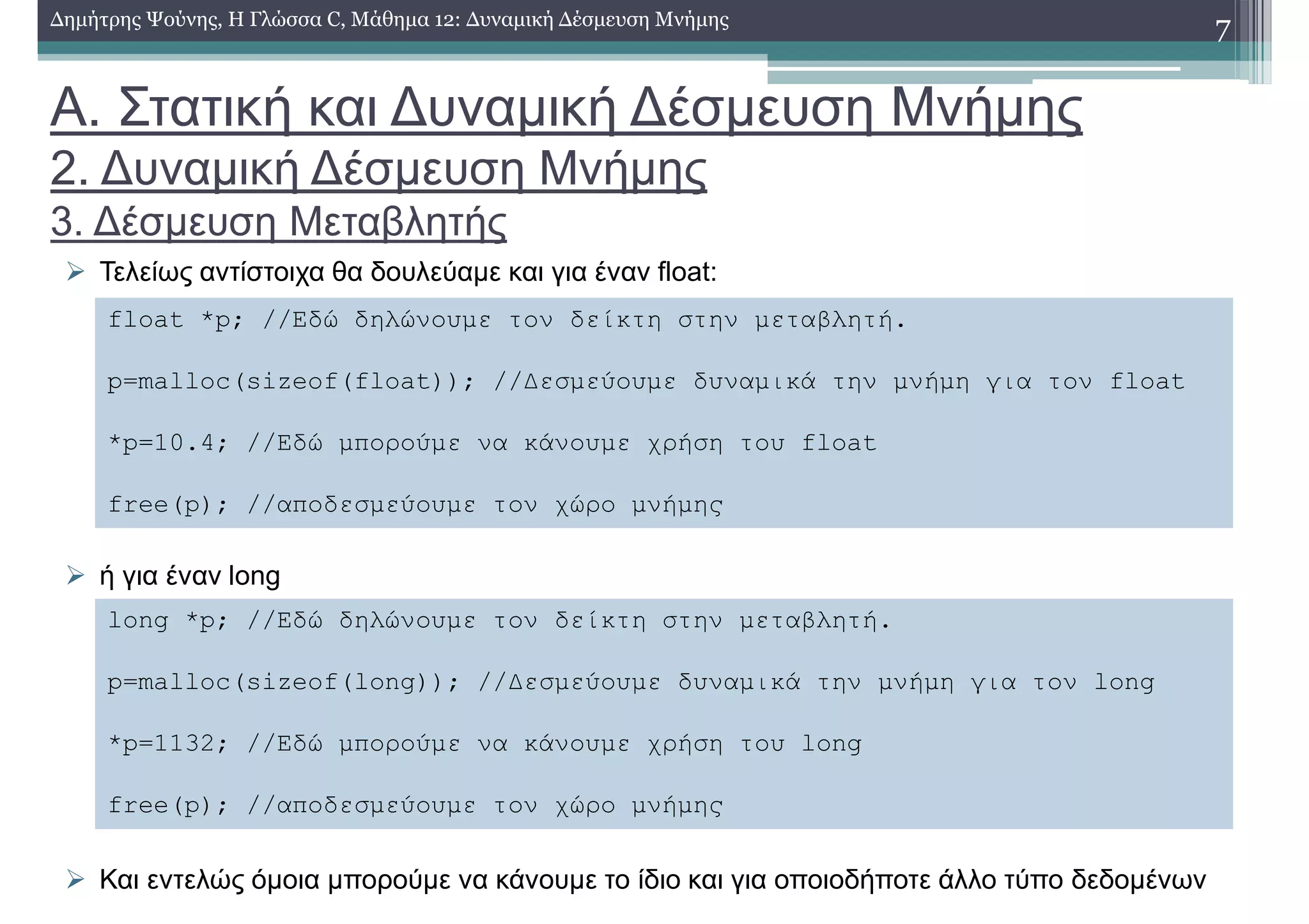 Α. Στατική και ∆υναµική ∆έσµευση Μνήµης
2. ∆υναµική ∆έσµευση Μνήµης
3. ∆έσµευση Μεταβλητής
Τελείως αντίστοιχα θα δουλεύαµε και για έναν float:
ή για έναν long
Και εντελώς όµοια µπορούµε να κάνουµε το ίδιο και για οποιοδήποτε άλλο τύπο δεδοµένων
7∆ηµήτρης Ψούνης, Η Γλώσσα C, Μάθηµα 12: ∆υναµική ∆έσµευση Μνήµης
float *p; //Εδώ δηλώνουµε τον δείκτη στην µεταβλητή.
p=malloc(sizeof(float)); //∆εσµεύουµε δυναµικά την µνήµη για τον float
*p=10.4; //Εδώ µπορούµε να κάνουµε χρήση του float
free(p); //αποδεσµεύουµε τον χώρο µνήµης
long *p; //Εδώ δηλώνουµε τον δείκτη στην µεταβλητή.
p=malloc(sizeof(long)); //∆εσµεύουµε δυναµικά την µνήµη για τον long
*p=1132; //Εδώ µπορούµε να κάνουµε χρήση του long
free(p); //αποδεσµεύουµε τον χώρο µνήµης
 