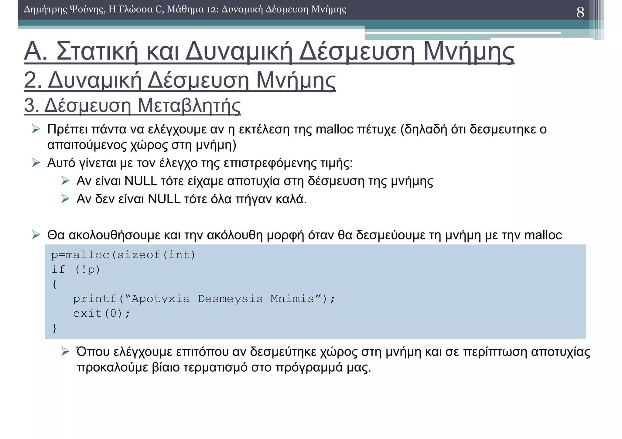 Α. Στατική και ∆υναµική ∆έσµευση Μνήµης
2. ∆υναµική ∆έσµευση Μνήµης
3. ∆έσµευση Μεταβλητής
Πρέπει πάντα να ελέγχουµε αν η εκτέλεση της malloc πέτυχε (δηλαδή ότι δεσµευτηκε ο
απαιτούµενος χώρος στη µνήµη)
Αυτό γίνεται µε τον έλεγχο της επιστρεφόµενης τιµής:
Αν είναι NULL τότε είχαµε αποτυχία στη δέσµευση της µνήµης
Αν δεν είναι NULL τότε όλα πήγαν καλά.
Θα ακολουθήσουµε και την ακόλουθη µορφή όταν θα δεσµεύουµε τη µνήµη µε την malloc
Όπου ελέγχουµε επιτόπου αν δεσµεύτηκε χώρος στη µνήµη και σε περίπτωση αποτυχίας
προκαλούµε βίαιο τερµατισµό στο πρόγραµµά µας.
8∆ηµήτρης Ψούνης, Η Γλώσσα C, Μάθηµα 12: ∆υναµική ∆έσµευση Μνήµης
p=malloc(sizeof(int)
if (!p)
{
printf(“Apotyxia Desmeysis Mnimis”);
exit(0);
}
 